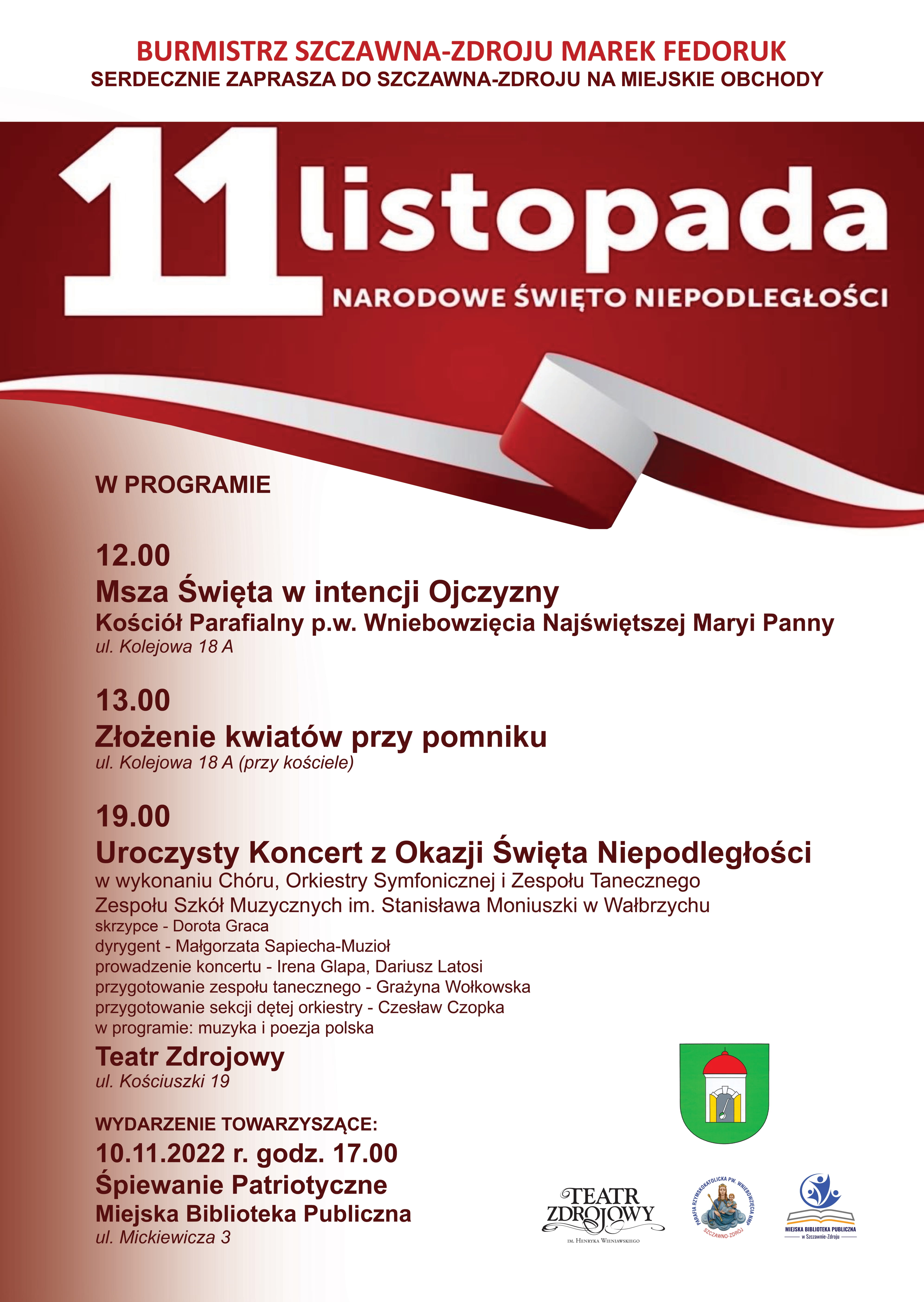 Czerwony napis na samej górze: Burmistrz Szczawna Zdroju Marek Fedoruk Serdecznie Zaprasza do Szczawna Zdroju na miejskie obchody Biały napis: 11 listopada Narodowe Święto Niepodległości na czerwonym tle po środku kręta wstęg biało czerwona 12.00 W programie Msza Święta w Intencji Ojczyny Kościół Parafialny p.w. Wniebowzięcia Najświętszej Maryi Panny ul. Kolejowa 18A 13.00 Złożenie kwiatów przy pomniku ul. Kolejowa 18A przy kościele 19.00 Uroczysty Koncert z Okazji Święta Niepodległości w wykonaniu Chóru, Orkiestry Symfonicznej i Zespołu Tanecznego Zespołu Szkół Muzycznych im. Stanisława Moniuszki w Wałbrzychu Skrzypce - Dorota Graca dyrygent Małgorzata Sapiecha-Muzioł prowadzenie koncertu - Irena Glapa, Dariusz Latosi Przygotowanie Zespołu Muzycznego - Grażyna Wołkowska Przygotowanie sekcji dętej orkiestry - Czesław Czopka w programie muzyka i poezja polska Teatr Zdrojowy ul. Kościuszki 19 Wydarzenie Towarzyszące 10.11.2022 r. godz. 17.00 Śpiewanie Patriotyczne Miejska Biblioteka Muzyczna ul. Mickiewicza 3