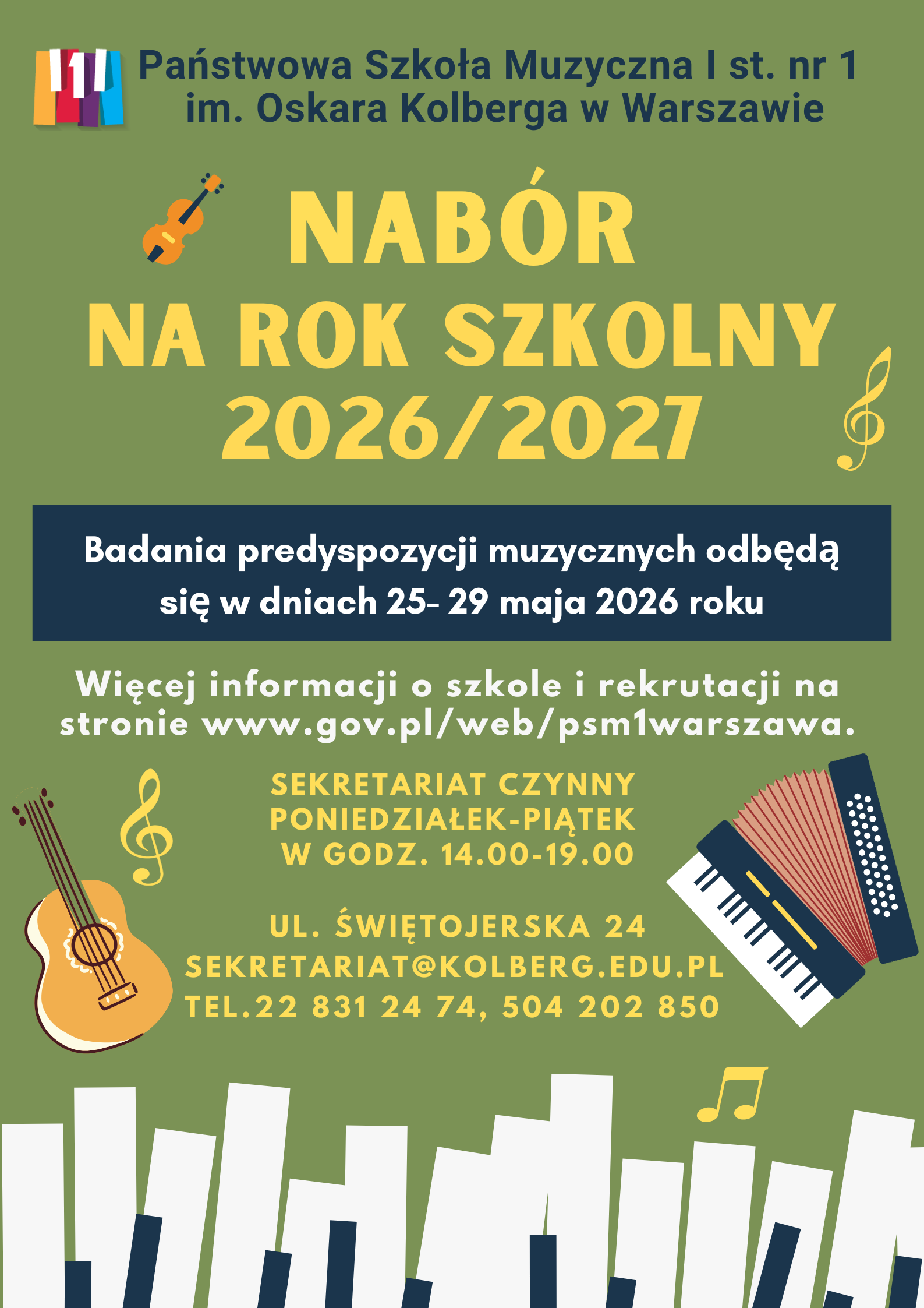 Plakat w kolorze zielonym przedstawia: W nagłówku widnieje pełna nazwa szkoły: Państwowa Szkoła Muzyczna I st. nr 1 im. Oskara Kolberga w Warszawie; po lewej stronie nazwy znajduje się kolorowe (żółty, czerwony, filetowy, błękity oraz biały) logo szkoły przedstawiające fragment klawiatury fortepianu. Biały, środkowy, klawisz przedstawia cyfrę 1. Pod nagłówkiem znajduje się napis: Ogłasza nabór na rok szkolny 2026/2027. Pod spodem w ramce na niebieskim tle, białymi literami została napisana informacja o badaniu przydatności: Badania predyspozycji muzycznych odbędą się 25-29 maja 2026r. Pod ramką znajdują się informacje: Więcej informacji o szkole i rekrutacji na stronie www.gov.pl/web/psm1warszawa. Poniżej znajdują się informacje: Sekretariat czynny od poniedziałku do piątku w godzinach 14.00-19.00. Pod spodem adres szkoły: ul. Świętojerska 24, mail. sekretariat@kolberg.edu.pl, tel. 22 831 24 74, 504 202 850. W dolnej części plakatu znajduje się grafika imitująca klawiaturę fortepianu. w dolnej części plakatu po prawej stronie znajduje się grafika przedstawiająca akordeon klawiszowy, po lewej grafika przedstawiająca gitarę klasyczną. Po lewej stronie w górnej części, znajduje się grafika przedstawiająca instrument smyczkowy. W różnych miejscach plakatu znajdują się grafiki przedstawiające: klucz wiolinowy, nuty 