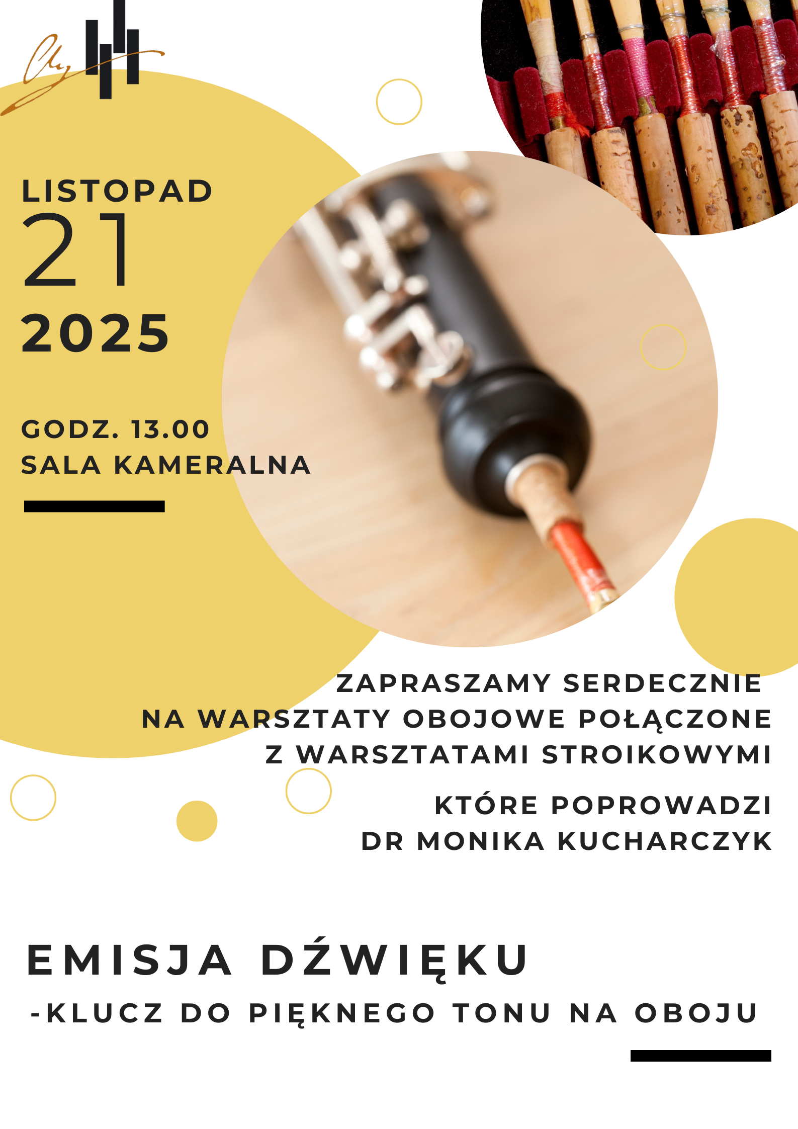 Plakat jest zaproszeniem na warsztaty obojowe połączone z warsztatami stroikowymi. Opis treści i układu plakatu: Dominujące kolory to musztardowy żółty, biały i czarny. W górnej części po lewej stronie znajduje się duży żółty półokrąg z datą wydarzenia: „LISTOPAD 21 2025”, a pod spodem: „GODZ. 13.00, SALA KAMERALNA”. Po prawej stronie umieszczono dwa okrągłe zdjęcia: jedno przedstawia osobę grającą na oboju, drugie — zestaw stroików do oboju. W centralnej części plakatu znajduje się tekst: „Zapraszamy serdecznie na warsztaty obojowe połączone z warsztatami stroikowymi, które poprowadzi dr Monika Kucharczyk.” Na dole plakatu, dużymi literami, widnieje tytuł wydarzenia: „Emisja dźwięku – klucz do pięknego tonu na oboju.” Całość ma nowoczesny, przejrzysty styl z geometrycznymi kształtami (koła, półkola) i elegancką typografią.