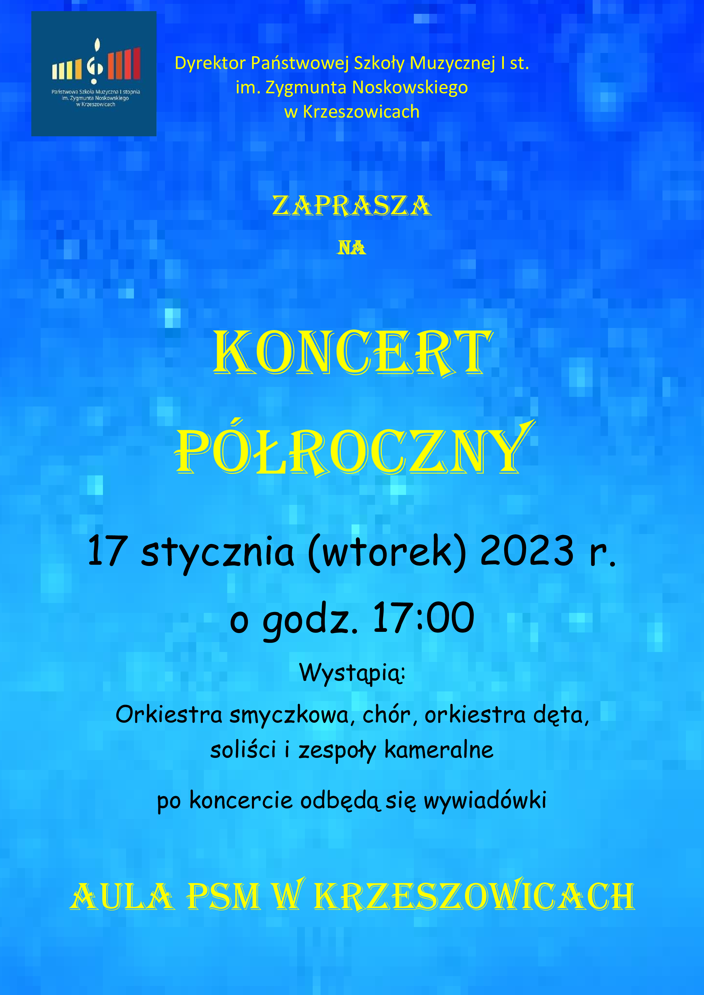 Plakat na niebieskim tle, na górze po lewej logo PSM I st. w Krzeszowicach a na górze pośrodku tekst Państwowa Szkoła Muzyczna I st. im. Z. Noskowskiego w Krzeszowicach serdecznie zaprasza na, na środku plakatu żółtą czcionką: Koncert Półroczny. Niżej napis 17 stycznia (wtorek) 2023 r. o godz. 17:00 Wystąpią: Orkiestra smyczkowa, chór, orkiestra dęta, soliści i zespoły kameralne, po koncercie odbędą się wywiadówki. Na dole :Aula PSM w Krzeszowicach