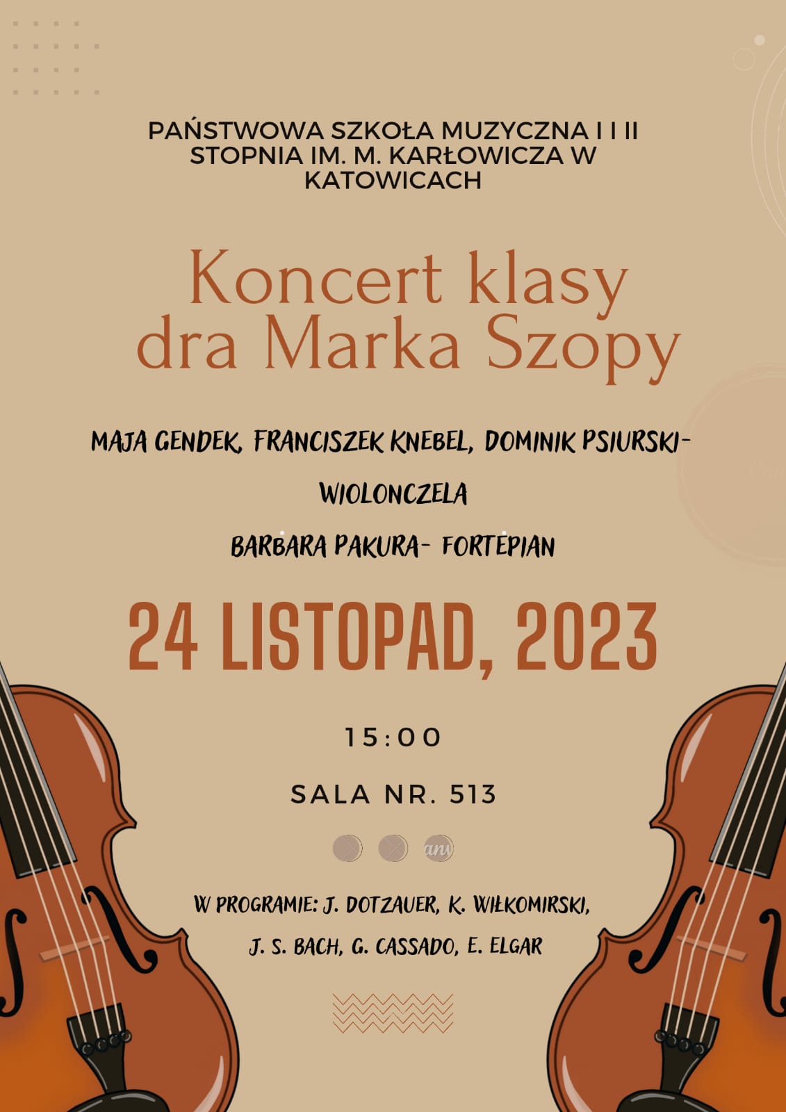 PAŃSTWOWA SZKOŁA MUZYCZNA I i || STOPNIA IM. M. KARŁOWICZA W KATOWICACH zaprasza na Koncert klasy dra Marka Szopy MAJA GENDEK, FRANCISZEK KNEBEL, DOMINIK PSIURSKI- WIOLONCZELA BARBARA PAKURA- FORTEPIAN 24 LISTOPAD, 2023 15:00 SALA NR. 513 W PROGRAMIE: J. DOTZAUER, K. WIŁKOMIRSKI, J. S. BACH, G. CASSADO, E. ELGAR