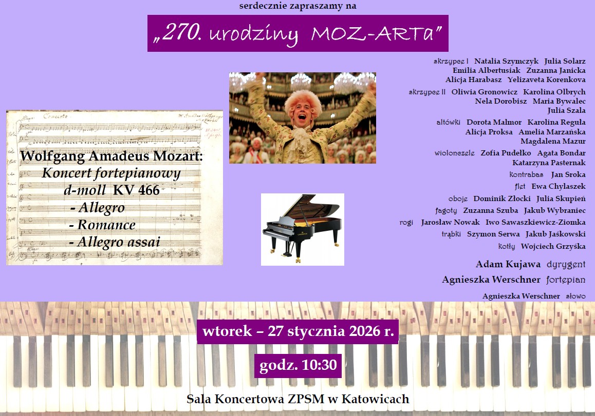 Plakat informacyjny o fioletowym tle, zapraszający na koncert z okazji 270. rocznicy urodzin Wolfganga Amadeusza Mozarta. Na grafice znajdują się zdjęcia partytury, pianina, kadr z filmu „Amadeusz” oraz szczegółowa lista wykonawców. Szczegóły wydarzenia: Data: wtorek – 27 stycznia 2026 r. Godzina: 10:30. Miejsce: Sala Koncertowa ZPSM w Katowicach (Zespół Państwowych Szkół Muzycznych). Program koncertu: Wolfgang Amadeus Mozart: Koncert fortepianowy d-moll KV 466 I. Allegro II. Romance III. Allegro assai Wykonawcy: Dyrygent: Adam Kujawa. Fortepian: Agnieszka Werschner. Słowo (prowadzenie): Agnieszka Werschner. Orkiestra: Zespół instrumentalny składający się z sekcji smyczkowej (skrzypce I i II, altówki, wiolonczele, kontrabas) oraz dętej i perkusyjnej (flet, oboje, fagoty, rogi, trąbki, kotły). Na plakacie wymienione są nazwiska kilkunastu muzyków. Elementy wizualne: W górnej części: Fioletowy prostokąt z białym napisem tytułowym. Po lewej: Zdjęcie rękopisu partytury Mozarta. W centrum: Zdjęcie uśmiechniętego aktora w barokowej peruce i stroju (Tom Hulce jako Mozart) oraz grafika czarnego fortepianu. Na dole: Zdjęcie klawiatury pianina, na którą nałożone są fioletowe bloki z datą i godziną.