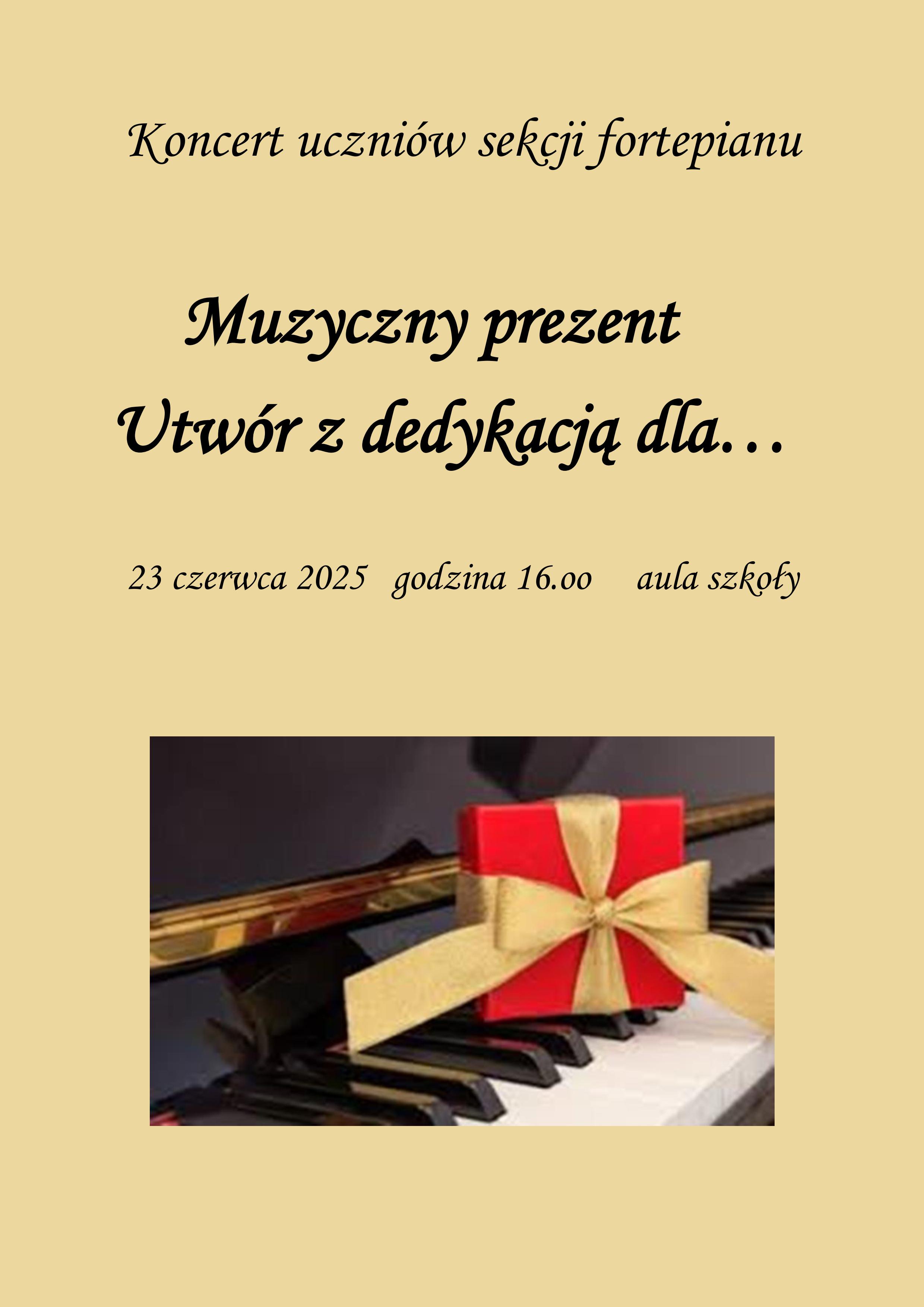 Plakat przedstawia zaproszenie na koncert uczniów sekcji fortepianu zatytułowany „Muzyczny prezent. Utwór z dedykacją dla…”. Wydarzenie odbędzie się 23 czerwca 2025 roku o godzinie 16.00 w auli szkoły. Na dole plakatu znajduje się obrazek z czerwonym prezentem przewiązanym białą wstążką, leżącym na klawiaturze fortepianu. Tło plakatu jest w jasnym odcieniu beżu, a tekst zapisany jest ozdobną czcionką w kolorze ciemnym.