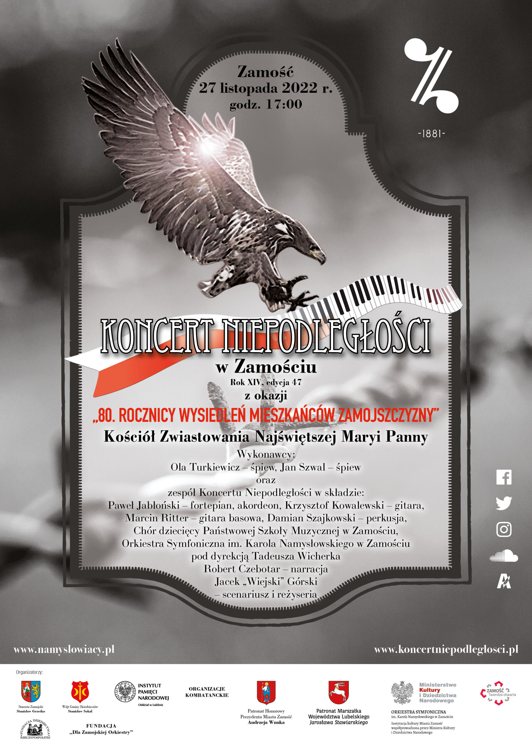 Plakat o szarym tle, pośrodku ozdobna tablica, na jej środku rysunek orła z uniesionymi skrzydłami i wyciągniętymi szponami niosącego biało-czerwoną wstęgę przechodzącą w klawiaturę fortepian. U góry tablicy napis Zamość, 27 listopada 2022r. godz. 17. Poniżej orła napis: Koncert Niepodległości w Zamościu, Rok XIV, edycja 47, z okazji "80 Rocznicy wysiedleń mieszkańców Zamojszczyzny" Kościół Zwiastowania Najświętszej Maryi Panny. Wykonawcy: Ola Turkiewicz - śpiew, Jan Szwal - śpiew, oraz Zespół Koncertu Niepodległości w składzie: Paweł Jabłoński - fortepian, akordeon, Krzysztof Kowalewski - gitara, Marcin Ritter - gitara basowa, Damian Szajkowski - perkusja, Chór dziecięcy Państwowej Szkoły Muzycznej w Zamościu, Orkiestra Symfoniczna im. Karola Szymanowskiego w Zamościu pod dyrekcją Tadeusza Wicherka, Robert Czebotar - narracja, Jacek "Wiejski" Górski - scenariusz i reżyseria. www.namyslowiacy.pl www.koncertniepodleglosci.pl. W białej stopce plakatu loga organizatorów: Starosta Zamojski Stanisław Grześko, Wójt Gminy Skierbieszów Stanisław Sokal, Instytut Pamięci Narodowej Oddział w Lublinie, Organizacje Kombatanckie, Patronat Honorowy Prezydenta Miasta Zamościa Andrzeja Wnuka, Patronat Marszałka Województwa Lubelskiego Jarosława Stawiarskiego, Orkiestra Symfoniczna im. Karola Namysłowskiego w Zamościu, Zamość Twierdza otwarta, Fundacja Dziedzictwa Rzeczypospolitej, Fundacja "Dla Zamojskiej Orkiestry"