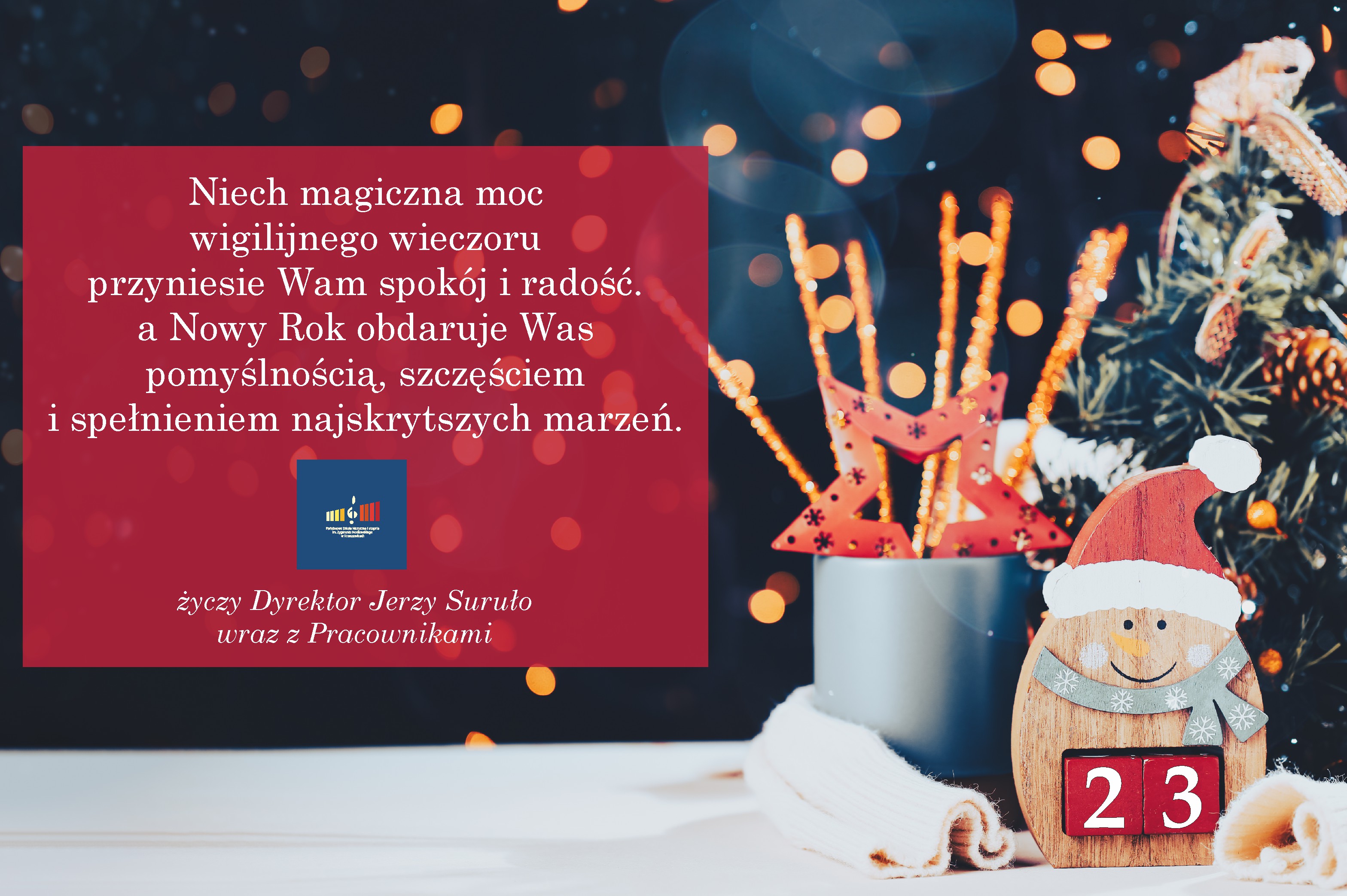 Plakat różnokolorowy, po lewej na bordowym tle tekst białymi literami: Niech magiczna moc wigilijnego wieczoru przyniesie wam spokój i radość a Nowy Rok obdarowuje Was pomyślnością, szczęściem i spełnieniem najskrytszych marzeń. niżej log szkoły na tle niebieskim i podpis: życzy Dyrektor Jerzy Suruło wraz z pracownikami. Po prawej ozdobne elementy świąteczne: gwiazda, mini choinka z szyszkami, drewniany mikołaj z liczbą 23 na brzuchu. 
