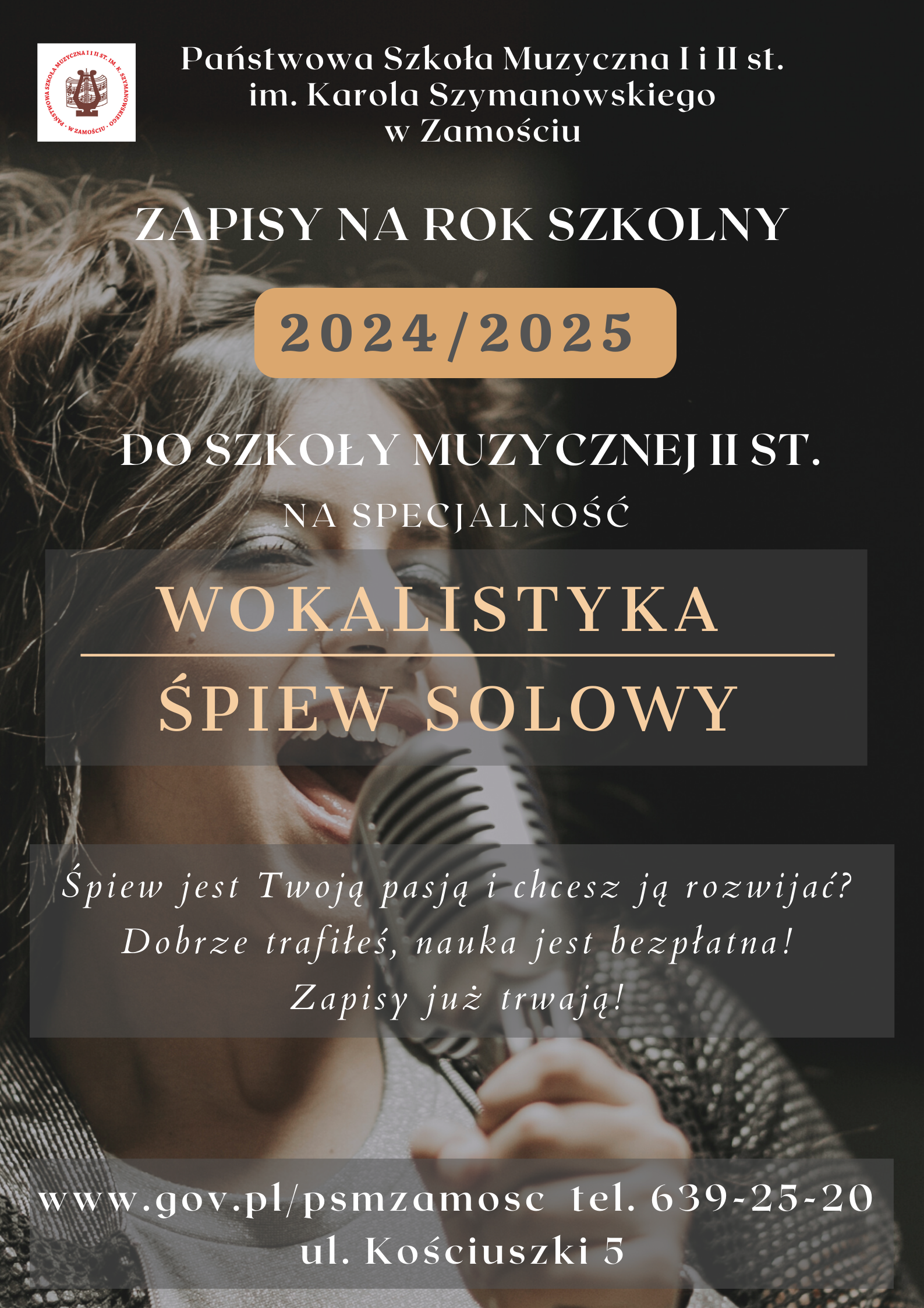 Plakat w formie prostokąta w odcieniach czarnym, szarym, brązowym. Tło stanowi wizerunek śpiewającej kobiety, skadrowany jako popiersie. Postać trzyma w ręku mikrofon. Na tym tle umieszczono informacje tekstowe. Litery w kolorze białym. U góry: "Państwowa Szkoła Muzyczna I i II st. Im. Karola Szymanowskiego w Zamościu". Na lewo od tego napisu umieszczono logo szkoły w formie liry na tle nut otoczonej koliście napisem z nazwą szkoły. Poniżej tekst: Zapisy na rok szkolny 2024-2025 Do Szkoły Muzycznej II st. na specjalność Wokalistyka Śpiew Solowy". Poniżej tekst o treści: "Śpiew jest twoją pasją i chcesz ją rozwijać? Dobrze trafiłeś, nauka jest bezpłatna! Zapisy już trwają!". U dołu plakatu informacja Kontaktowa: "www.gov.pl/psmzamosc tel. 639-25-20 ul. Kościuszki 5".