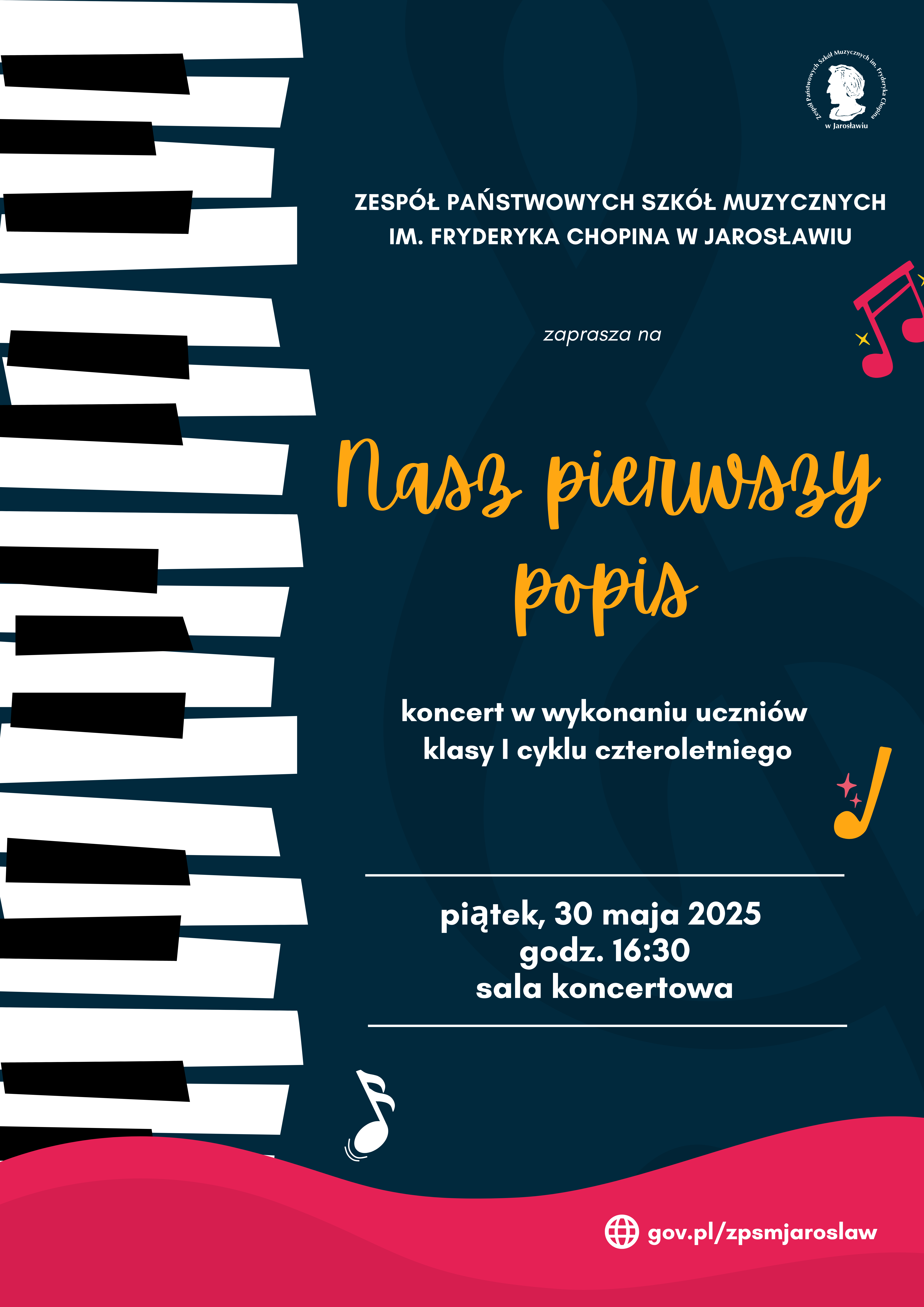 Plakat w ciemnoniebieskim kolorze z pionowym paskiem przedstawiającym czarno-białe klawisze fortepianu po lewej stronie. W górnej części plakatu znajduje się biały napis "ZESPÓŁ PAŃSTWOWYCH SZKÓŁ MUZYCZNYCH IM. FRYDERYKA CHOPINA W JAROSŁAWIU" oraz mniejszy napis "zaprasza na". Centralnie umieszczony jest duży, ozdobny, pomarańczowy napis "Nasz pierwszy popis". Poniżej znajduje się biały napis "koncert w wykonaniu uczniów klasy I cyklu czteroletniego". W dolnej części plakatu, oddzielonej białą linią, widnieją informacje o wydarzeniu: "piątek, 30 maja 2025 godz. 16:30 sala koncertowa", napisane białą czcionką. Na plakacie znajdują się również grafiki przedstawiające różową nutę ze złotymi gwiazdkami w prawym górnym rogu, pomarańczową nutę ze złotą gwiazdką po prawej stronie oraz białą ósemkę nutową w lewym dolnym rogu. W prawym górnym rogu umieszczone jest okrągłe logo szkoły z wizerunkiem Fryderyka Chopina i napisem "Zespół Państwowych Szkół Muzycznych im. Fr. Chopina w Jarosławiu". W dolnej części plakatu znajduje się biały adres strony internetowej "gov.pl/zpsmjaroslaw" poprzedzony ikoną globu.