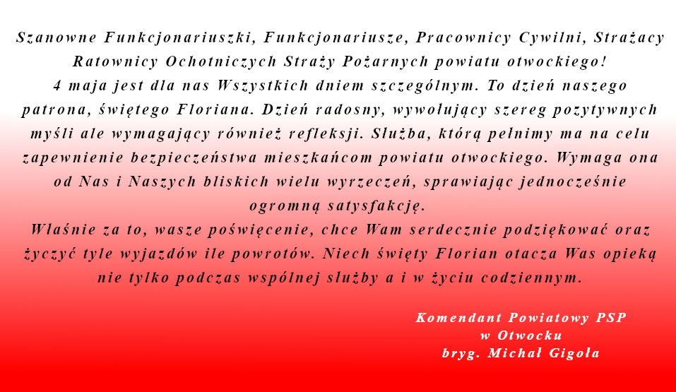 Szanowne Funkcjonariuszki, Funkcjonariusze, Pracownicy Cywilni, Strażacy Ratownicy Ochotniczych Straży Pożarnych powiatu otwockiego! 4 maja jest dla nas Wszystkich dniem szczególnym. To dzień naszego patrona, świętego Floriana. Dzień radosny, wywołujący szereg pozytywnych myśli ale wymagający również refleksji. Służba, którą pełnimy ma na celu zapewnienie bezpieczeństwa mieszkańcom powiatu otwockiego. Wymaga ona od Nas i Naszych bliskich wielu wyrzeczeń, sprawiając jednocześnie ogromną satysfakcję. Właśnie za to, wasze poświęcenie, chce Wam serdecznie podziękować oraz życzyć tyle wyjazdów ile powrotów. Niech święty Florian otacza Was opieką nie tylko podczas wspólnej służby a i w życiu codziennym.