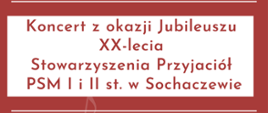 Na bordowym tle napisy: Koncert z okazji Jubileuszu XX-lecia Stowarzyszenia Przyjaciół PSM I i II st. w Sochaczewie. 