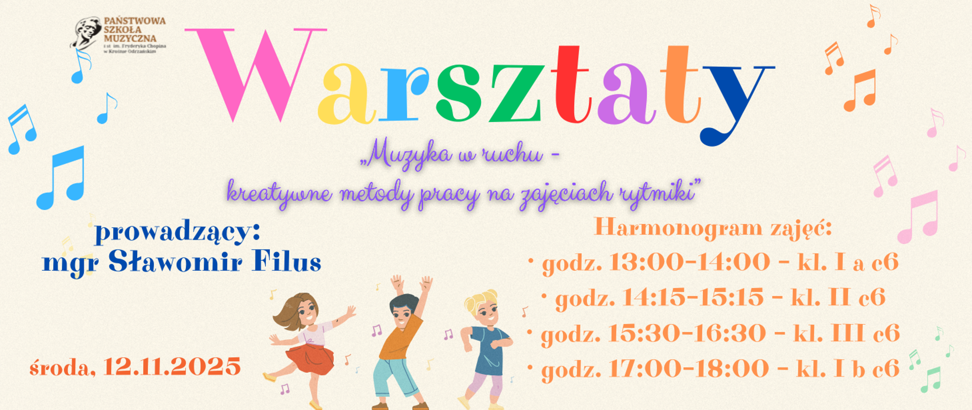 Grafika promująca warsztaty muzyczne organizowane przez Państwową Szkołę Muzyczną. Tło jest jasne, w pastelowych odcieniach, z kolorowymi nutami rozmieszczonymi po bokach. Na środku znajduje się duży napis „Warsztaty” w różnych kolorach liter. Pod nim widnieje hasło: „Muzyka w ruchu – kreatywne metody pracy na zajęciach rytmiki”. Po lewej stronie umieszczono informację o prowadzącym: „mgr Sławomir Filus”. Na dole, po lewej stronie, znajduje się data: „środa, 12.11.2025”. Po prawej stronie widoczny jest harmonogram zajęć w kolorze pomarańczowym:
godz. 13:00–14:00 – kl. I a c6
godz. 14:15–15:15 – kl. II c6
godz. 15:30–16:30 – kl. III c6
godz. 17:00–18:00 – kl. I b c6
Na dole grafiki widać ilustrację trójki dzieci w ruchu, tańczących lub bawiących się w rytm muzyki.