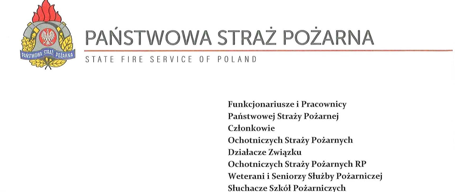Państwowa Straż Pożarna
StateFire Service of Poland
Funkcjonariusze i Pracownicy Państwowej Straży Pożarnej Członkowie
Ochotniczych Straży Pożarnych
Działacze Związku Ochotniczych Straży Pożarnych RP
Weterani i Seniorzy Służby Pożarniczej Słuchacze Szkół Pożarniczych
Celebrujemy kolejną rocznicę odzyskania niepodległości przez naszą Ojczyznę. Choć od 1918 roku minął już ponad wiek, to były to lata również naznaczone ciągłą walką o wolność - najpierw czas II wojny światowej, później kilka dziesięcioleci PRL-u. Trudna polska historia sprawiła, że Polacy doskonale rozumieją czym jest potrzeba wolności i możliwość samodzielnego decydowania o losie własnego kraju. Narodowe Święto Niepodległości co roku przypomina nam o niełatwych losach naszych przodków oraz o nadzwyczajnej wartości suwerenności, którą musieliśmy wywalczyć.
Ogromne zaangażowanie w sprawę walk o wolność wykazywały również straże pożarne. Dobra organizacja, świetne wyszkolenie i wyjątkowa dyscyplina w tym środowisku sprzyjały postawom patriotycznym. Naszą powinnością jest wiedzieć o zaangażowaniu i pełnym poparciu dla wspólnej sprawy polskiej ze strony straży ogniowych. Pamięć historyczna kształtuje bowiem nasze obecne postawy prospołeczne.
W tym szczególnym dniu pragnę podziękować wszystkim, którzy swoją codzienną służbą przyczyniają się do rozwoju ochrony przeciwpożarowej. Niewątpliwie Państwa praca ma ogromny wpływ na wzmocnienie potencjału bezpieczeństwa naszego kraju. Dziękuję za zaangażowanie, poświęcenie, oddanie i konsekwencję w działaniach. Obecnie właśnie poprzez takie zachowania okazujemy nasz patriotyzm i przywiązanie do Ojczyzny.
Podpisali:
nadbryg. Andrzej Bartkowiak – Komendant Główny Państwowej Straży Pożarnej
nadbryg. Krzysztof Hejduk – Zastępca KomendantaGłównego Państwowej Straży Pożarnej
nadbryg. Adam Konieczny – Zastępca Komendanta Głównego Państwowej Straży Pożarnej
nadbryg. Arkadiusz Przybyła – Zastępca Komendanta Głównego Państwowej Straży Pożarnej