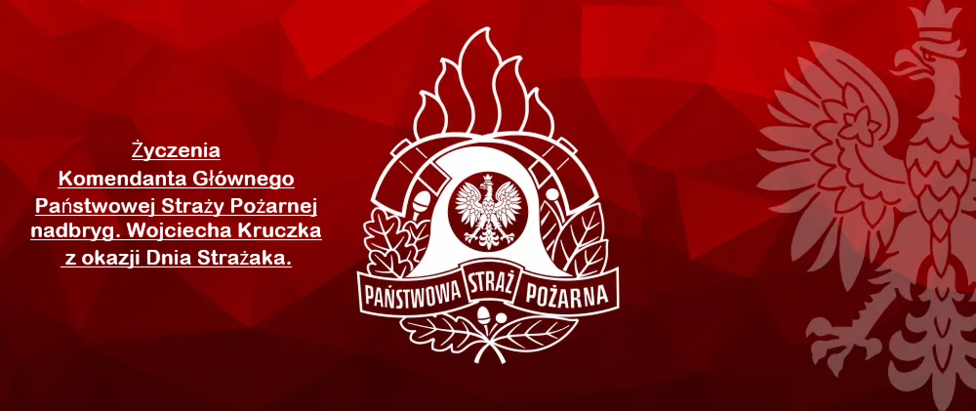 Na czerwonym tle na środku u po prawej stronie logo Państwowej Straży Pożarnej obok godło polski . Po lewej stronie napis Życzenia Komendanta Głownego Państwowej Straży Pożarnej nadbryg. Wojciecha Kruczka z okazji Dnia Strażaka