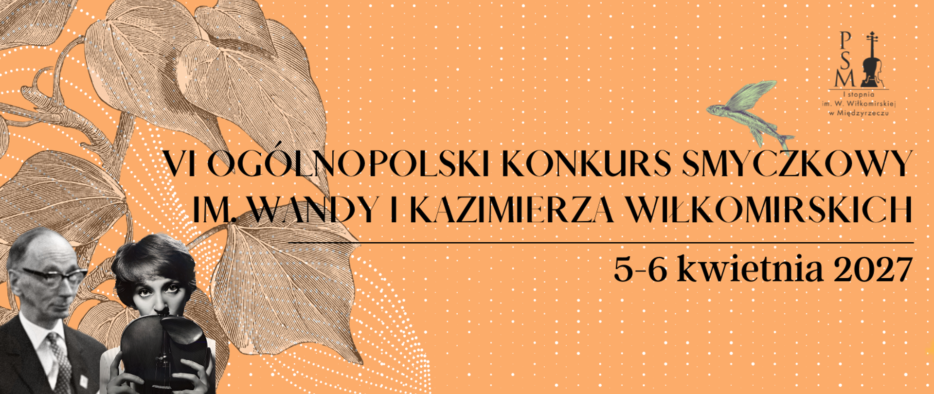 Baner promujący VI Ogólnopolski Konkurs Smyczkowy im. Wandy i Kazimierza Wiłkomirskich, który odbędzie się w dniach 5-6 kwietnia 2027 roku. Na pomarańczowym tle z białymi kropkami widnieje nazwa konkursu napisana czarną, elegancką czcionką. Po lewej stronie znajdują się czarno-białe zdjęcia portretowe Wandy i Kazimierza Wiłkomirskich. W prawym górnym rogu jest logo Państwowej Szkoły Muzycznej I stopnia im. W. Wiłkomirskiej w Międzyrzeczu, a obok niego wizerunek ryby ze skrzydłami.