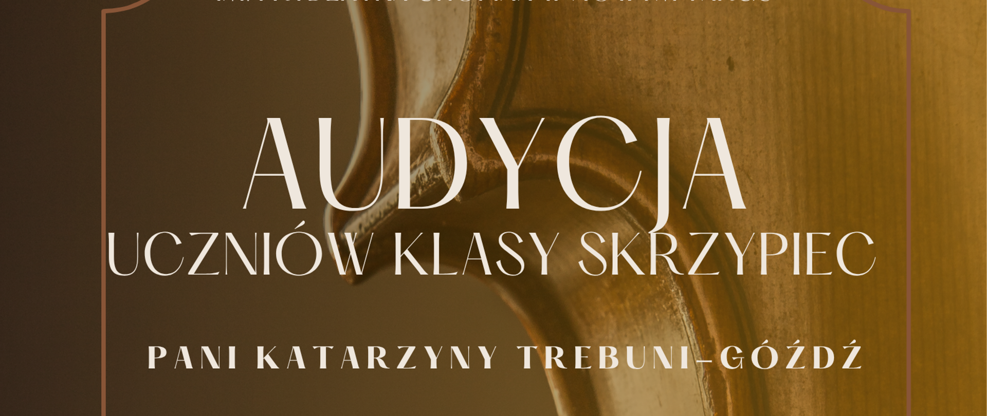 Plakat ma pionowy format i jest utrzymany w ciepłej, eleganckiej kolorystyce sepii, brązu i złota Tło: Całe tło plakatu stanowi duże, artystyczne zbliżenie na fragment drewnianego korpusu skrzypiec – widoczna jest charakterystyczna krawędź instrumentu, rzeźbione wycięcie (tzw. talia) oraz fragmenty strun i gryfu w rozmyciu. Obramowanie: Tekst został zamknięty w delikatnej, cienkiej ramce o ozdobnych, geometrycznych rogach. Na dole i górze ramki znajdują się małe elementy w kształcie rombów. Układ tekstu: Wszystkie informacje są wyśrodkowane, napisane jasną (białą lub kremową) czcionką o różnej wielkości. Organizator (u samej góry, mniejszą czcionką): Państwowa Szkoła Muzyczna im. Fryderyka Chopina w Nowym Targu. Główny tytuł (duża, ozdobna czcionka): AUDYCJA UCZNIÓW KLASY SKRZYPIEC. Nauczyciel prowadzący: Pani Katarzyny Trebuni-Góźdź. Plakat informuje o dwóch terminach wydarzenia, które rozdziela pozioma, cienka linia z kółeczkami na końcach: Pierwszy termin: 1 czerwca (poniedziałek) 2026 r. godz. 16.30 Miejsce: SALA KAMERALNA Akompaniament: przy fortepianie Karolina Lichaj Drugi termin: 3 czerwca (środa) 2026 r. godz. 16.30 Miejsce: SALA KAMERALNA Akompaniament: przy fortepianie Hanna Zalewska Dół plakatu (podkreślone poziomą linią z kropkami): SERDECZNIE ZAPRASZAMY !!!