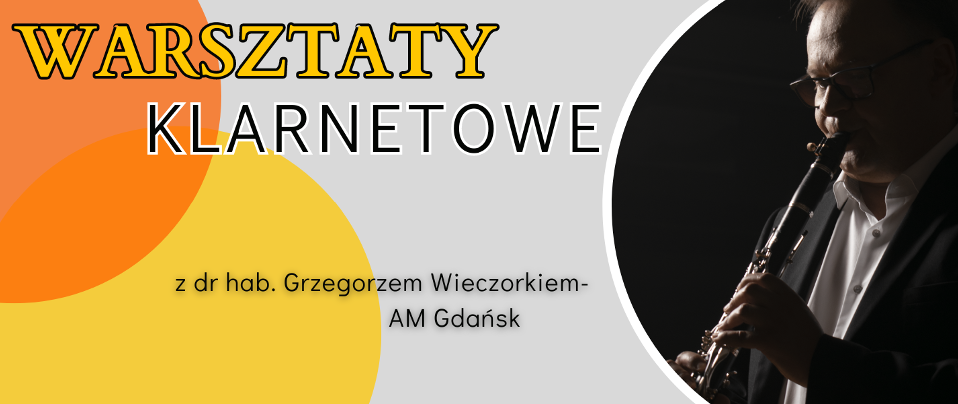 Baner w kolorze szarym. Po lewej stronie w tle pomarańczowe oraz żółte koła. Od góry: żółty napis „WARSZTATY”, poniżej czarny napis „KLARNETOWE”. Na dole, pośrodku baneru informacja o prowadzącym warsztaty: „z dr hab. Grzegorzem Wieczorkiem- AM Gdańsk”. Po prawej stronie, w półkolu zdjęcie prowadzącego warsztaty, grającego na klarnecie.