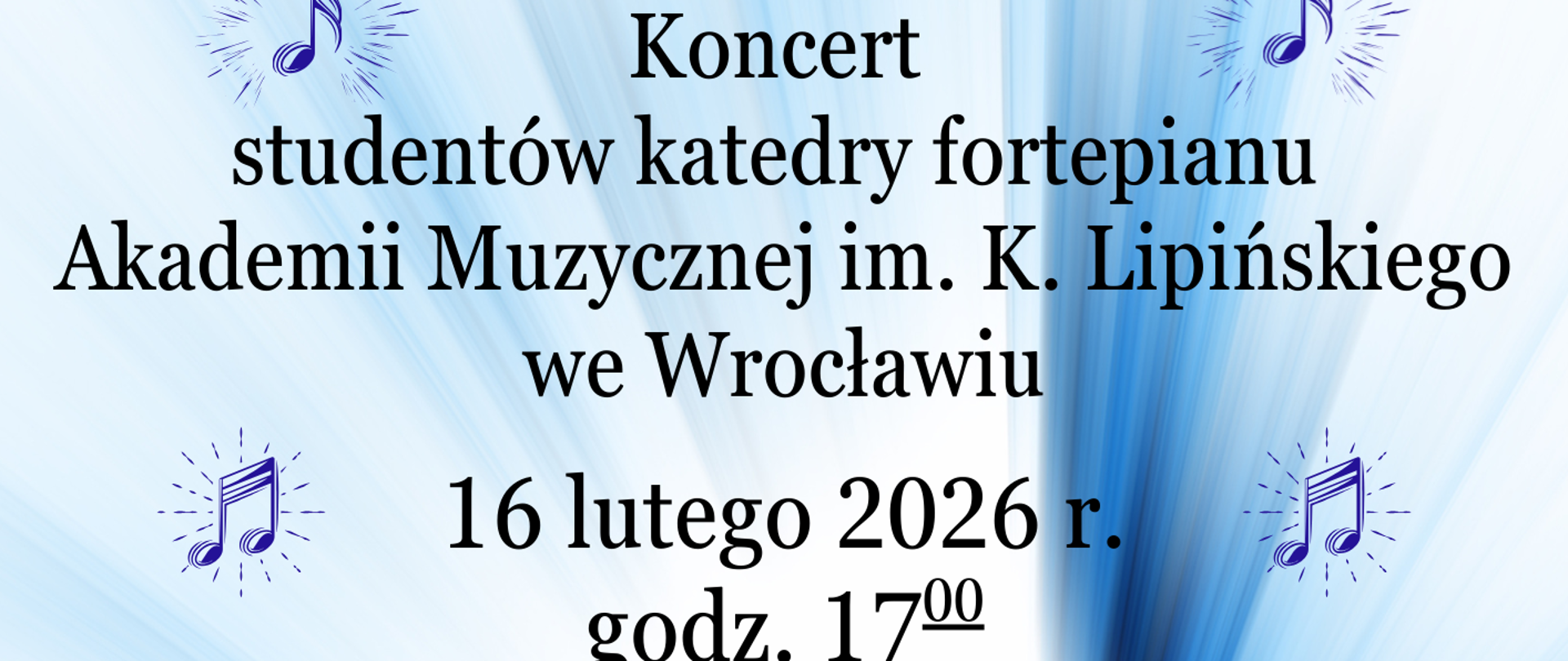 Plakat o jasnej, błękitno-białej kolorystyce informuje o koncercie studentów katedry fortepianu Akademii Muzycznej imienia Karola Lipińskiego we Wrocławiu. Wydarzenie odbędzie się 16 lutego 2026 roku o godzinie 17:00 w auli szkoły przy ulicy Moniuszki 41 w Wałbrzychu. Na górze grafiki widnieje jubileuszowe logo Zespołu Szkół Muzycznych imienia Stanisława Moniuszki upamiętniające 80-lecie placówki (1945–2025).
W centralnej części plakatu wymienione są nazwiska czworga wykonawców: Alicja Kanik, Yelyzaveta Akhromenko, Paulina Zaręba oraz Andrzej Janiga. Napisy otoczone są małymi ikonami niebieskich nutek w promienistych obwódkach. Dolną część grafiki zajmuje zdjęcie czarnego fortepianu skrzydłowego z otwartą klapą oraz taboretu, które są skąpane w jasnych, błękitnych smugach światła rozchodzących się od środka kompozycji. Całość ma elegancki i uroczysty charakter, podkreślony przez czyste, białe tło i delikatne efekty świetlne.