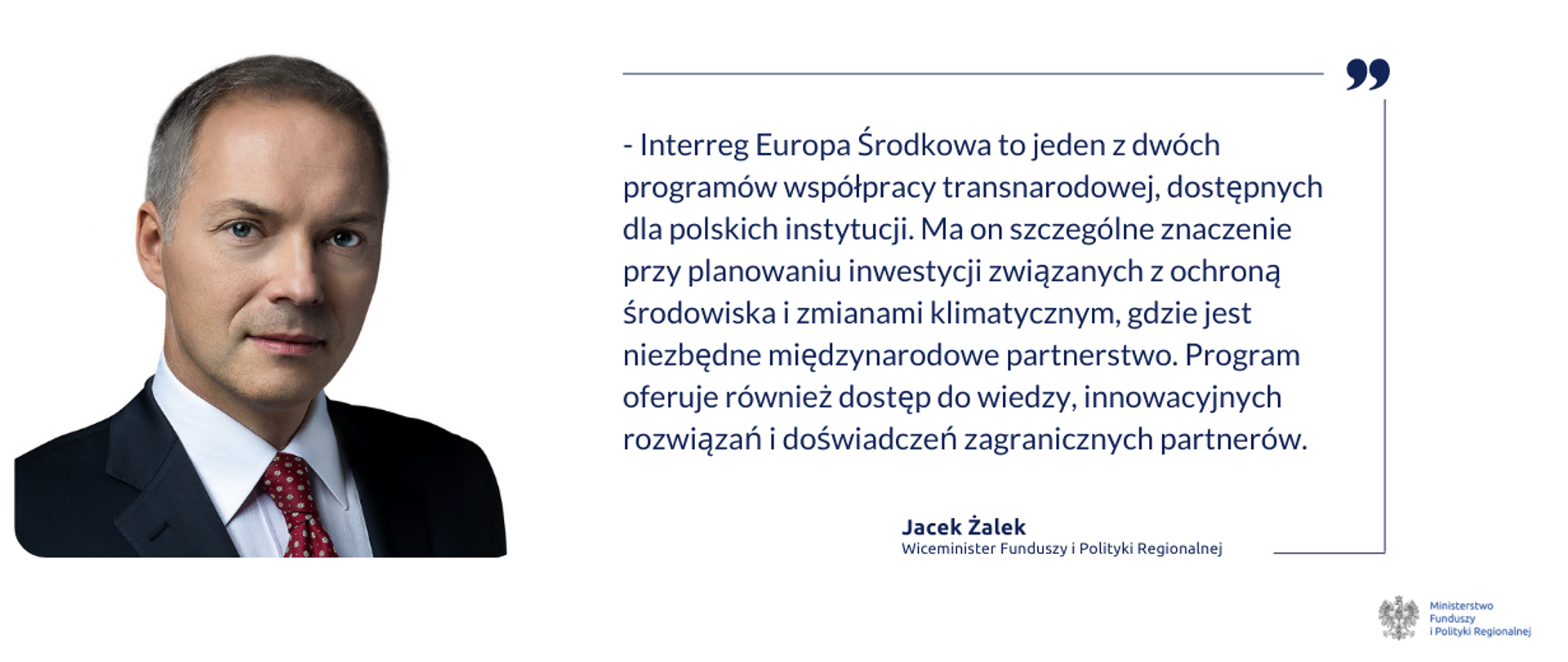 Na grafice po prawej zdjęcie portretowe wiceministra Jacka Żalka. Obok cytat: "Interreg Europa Środkowa to jeden z dwóch programów współpracy transnarodowej, dostępnych dla polskich instytucji. Ma on szczególne znaczenie przy planowaniu inwestycji związanych z ochroną środowiska i zmianami klimatycznym, gdzie jest niezbędne międzynarodowe partnerstwo. Program oferuje również dostęp do wiedzy, innowacyjnych rozwiązań i doświadczeń zagranicznych partnerów.".