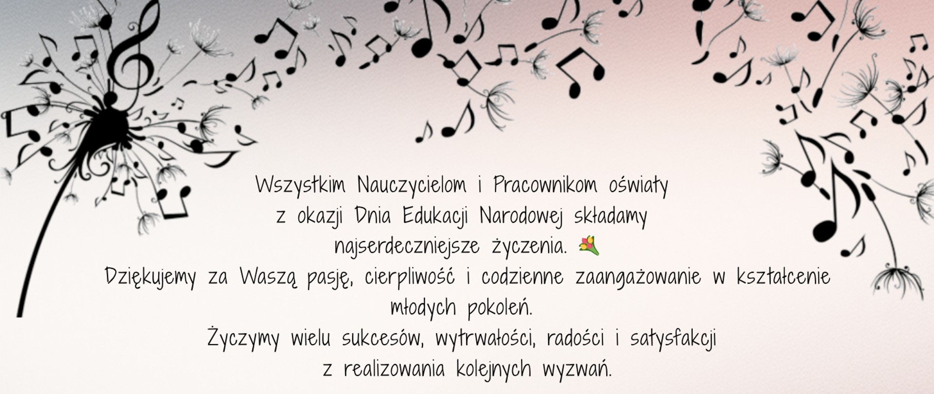 Tło beżowe, na górze grafika przedstawiająca dmuchawca na wietrze, którego elementy są też nutkami. Na środku życzenia z okazji Dnia Edukacji Narodowej: Wszystkim Nauczycielom i Pracownikom oświaty
z okazji Dnia Edukacji Narodowej składamy
najserdeczniejsze życzenia. Dziękujemy za Waszą pasję, cierpliwość i codzienne zaangażowanie w kształcenie młodych pokoleń. Życzymy wielu sukcesów, wytrwałości, radości i satysfakcji z realizowania kolejnych wyzwań.