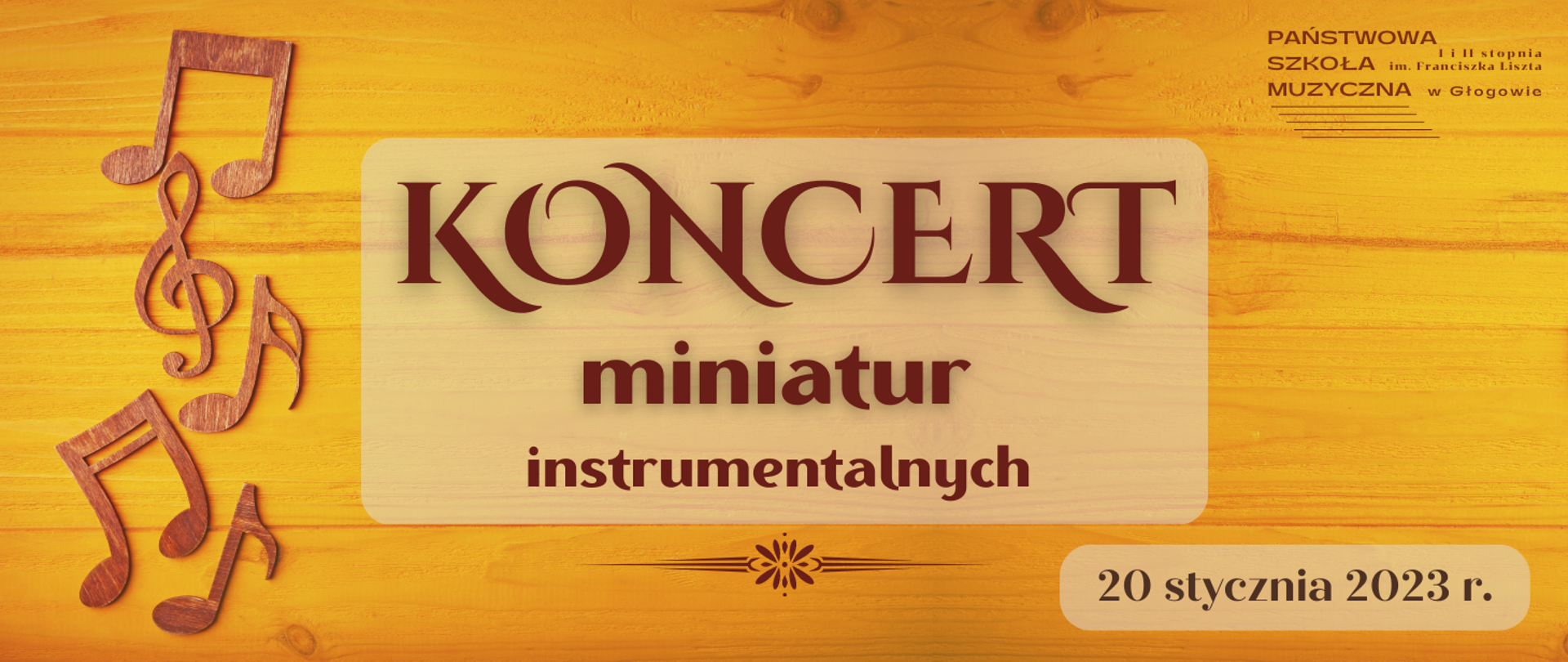 Tło obrazu przedstawia ściśle ułożone drewniane deski w kolorze żółtym z widocznymi brązowymi słojami. Z lewej strony ułożone pionowo kształty nut i klucza wiolinowego wykonane z drewna w kolorze brązowym. W prawym górnym rogu logo z pełną nazwą szkoły i pięciolinią, w kolorze ciemnobrązowym. W centralnej części obrazu jasny prostokąt z zaokrąglonymi rogami, na nim rozmieszczony w trzech rzędach napis: "KONCERT miniatur instrumentalnych", rozmiar czcionki największy w najwyższym rzędzie, najmniejszy w najniższym, krój czcionki ozdobny. Pod prostokątem brązowy ozdobny separator - linie poziome o różnej długości, w centrum kształt przypominający kwiat. W prawym dolnym rogu obrazu jasny, wydłużony w poziomie, prostokąt z zaokrąglonymi brzegami, a na nim napis w kolorze czarnym: "20 stycznia 2023 r."