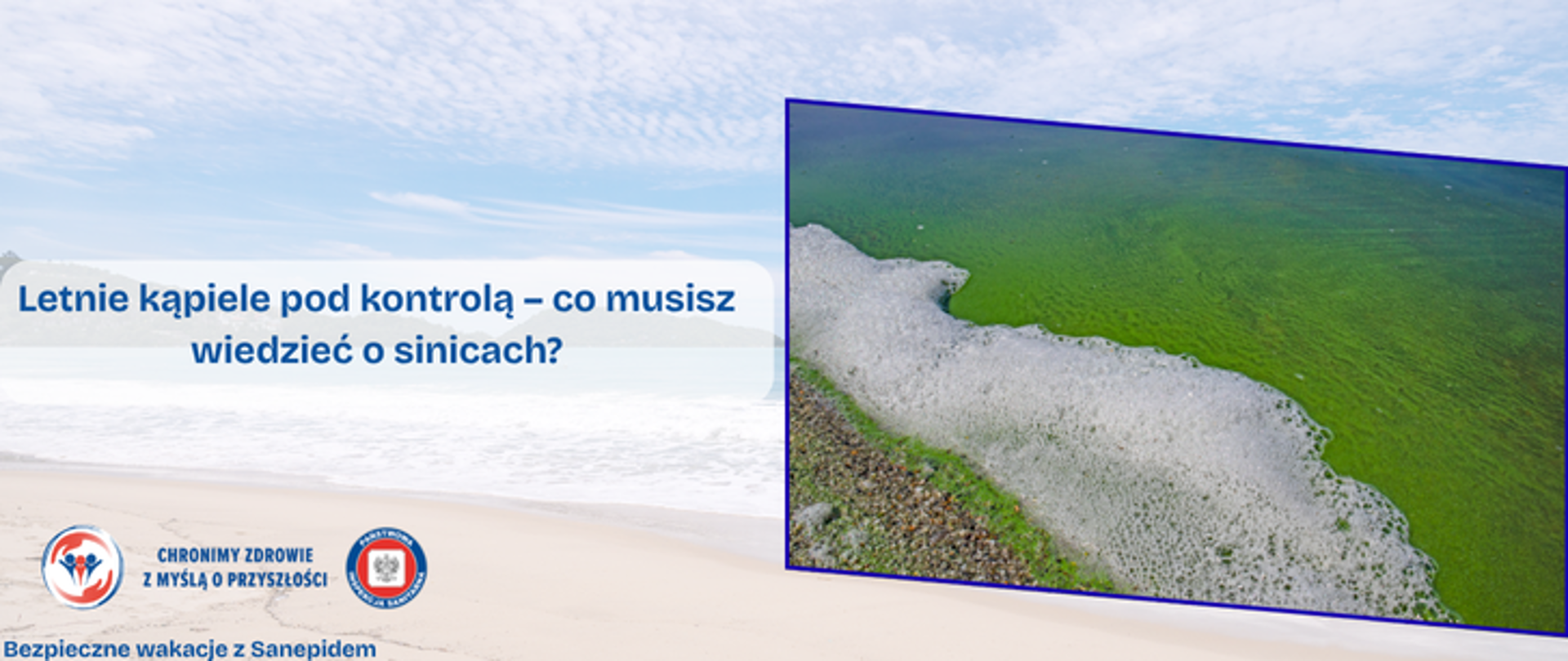  Grafika przedstawia w tle półprzezroczyste zdjęcie plaży. Na nim w ramce umieszczno zbliżenie na spienioną wodę i zielone gęste glony pokrywające powierzchnię wody. Na środku umieszczono napis Letnie kąpiele pod kontrolą - co musisz wiedzieć o sinicach?. A w lewym dolnym rogu znajdują się dwa logo Inspekcji Sanitarnej oraz napis Chronimy Zdrowie z Myślą o Przyszłości. Pod nimi widnieje napis Bezpieczne Wakacje z Sanepidem,.