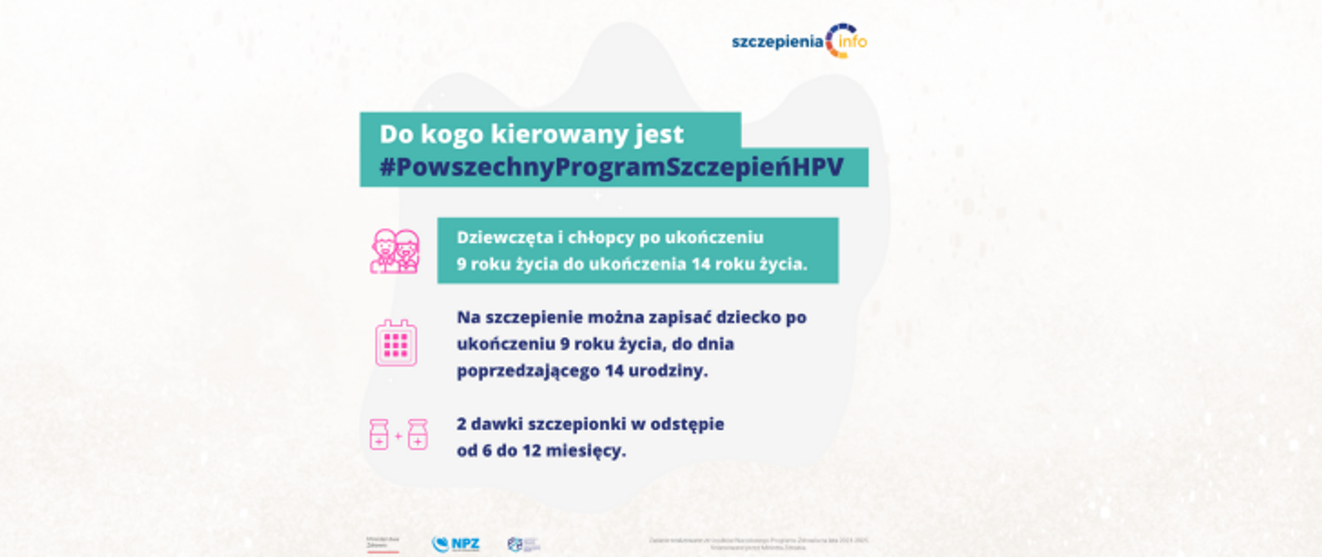 Grafika przedstawia hasła i napisy dotyczące powszechnego programu szczepień przeciw HPV. Pierwsze znich na turkusowym tle to ptanie do kogo skierowany jest powszechny program szczepień HPV. Pod spodem widać informacje, że program przeznaczony jest dla osób między 9 a 14 rokiem żcia oraz informacja, że należ przyjąć 2 dawki w odstępie między 6 a 12 miesięcy. 