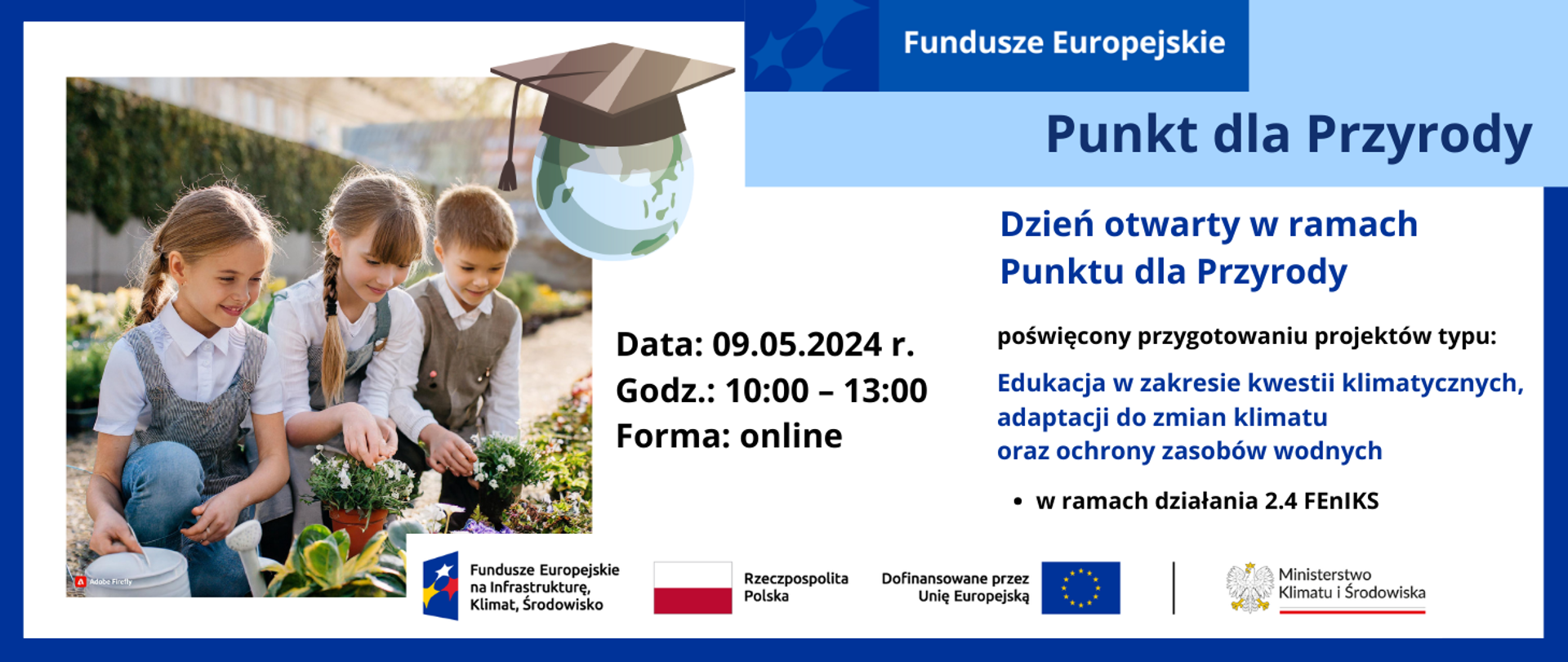W lewej połowie grafiki zdjęcie 3 uśmiechniętych dzieci w wieku ok 10 lat. Dwie dziewczynki i chłopiec ubrani w szkolne uniformy kucający przy alei roślin doniczkowych. Dwójka trzyma doniczki w dłoniach, a trzecia dziewczynka ma konewkę. W oddali mur porośnięty zielenią. W prawej części grafiki inf. nt. dnia otwartego w ramach Punku dla Przyrody, poświęconego naborowi w działaniu 2.4 FEnIKS: Adaptacja do zmian klimatu, zapobieganie klęskom i katastrofom. Typ projektów: Edukacja w zakresie kwestii klimatycznych, adaptacji do zmian klimatu oraz ochrony zasobów wodnych. Na dole logotypy unijne.