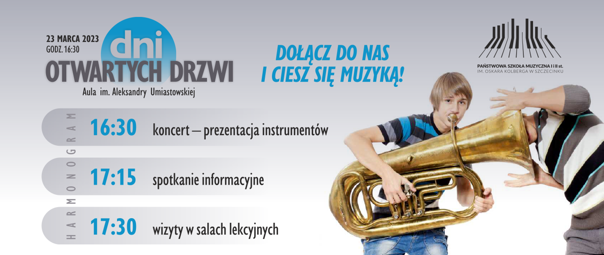 plakat w kolorze szaro-niebieskim, w lewym górnym rogu napis z datą i godziną wydarzenia, obok w trzech wierszach grafika z napisem "dni otwartych drzwi, aula im. Aleksandry Umiastowskiej" na tle niebieskiego koła. Pod grafiką, w trzech wierszach harmonogram z godzinami koncertu, spotkania informacyjnego i wizytach w salach lekcyjnych. Na środku od góry niebieski napis "dołącz do nas i ciesz się muzyką". Po prawej od góry logo Państwowej szkoły Muzycznej w Szczecinku po nim zdjęcie dwóch chłopców: pierwszy grający na tubie, drugi z umieszczoną głowa w roztrąbię tuby.