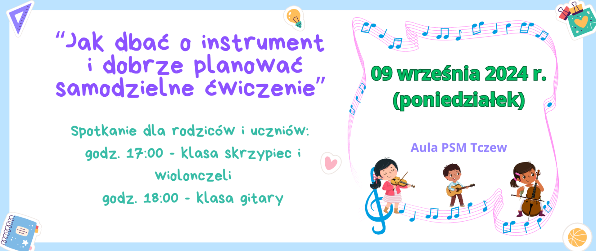 Na niebieskim tle biały prostokąt, a na nim tekst zapisany różnymi kolorami: "Jak dbać o instrument i dobrze planować samodzielne ćwiczenie" Spotkanie dla rodziców i uczniów: godz. 17:00 - klasa skrzypiec i wiolonczeli, godz. 18:00 - klasa gitary. 09 września 20224 r. (poniedziałek) Aula PSM Tczew. W rogach grafiki: ekierka, zeszyt, piłka, spinacz do kartek. Z prawej strony grafika zakręconej pięciolinii z kolorowymi nutkami i dzieci grające na skrzypcach, wiolonczeli i gitarze.