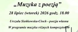 na zielonym tle u dołu ozdobionymi kwiatami u dołu również widoczna klawiatura fortepianu oraz wywinięta pięciolinia. Od góry tekst: Państwowa Szkoła Muzyczna I stopnia im. Emila Młynarskiego w Augustowie zaprasza na koncert "Muzyka z poezją" 28 lipiec (wtorek) 2026, godz. 18.00. Urszula Śieńkowska-Cioch - poezja Własna; w programie muzyka różnych kompozytorów. Maciej Bobrowski - Akordeon, Gabriela Malinowska - Fortepian, Józef Żukowski - autor zdjęć. Koordynatorzy koncertu - Lidia Alicja Karpińska, Bożenna Szumska - Niewiadomska. PSM Augustów, ul. Wybickiego 1. Wstęp Wolny.