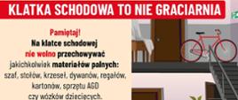 Na górze grafiki duży czerwony napis: „KLATKA SCHODOWA TO NIE GRACIARNIA”.
Po lewej stronie, jasne tło, znajduje się instrukcja:
„Pamiętaj!
Na klatce schodowej nie wolno przechowywać jakichkolwiek materiałów palnych: szaf, stołów, krzeseł, dywanów, regałów, kartonów, sprzętu AGD czy wózków dziecięcych.
Zabronione jest składanie przedmiotów gabarytowych oraz innych np. rowerów, hulajnóg, których usytuowanie powodowałoby ograniczenie wymaganej szerokości drogi ewakuacyjnej.”
Na dole po lewej stronie są dwa logotypy: „PREWENCJA SPOŁECZNA PSP” oraz „Państwowa Straż Pożarna”.
Po prawej stronie grafiki ilustracja 3 poziomów klatki schodowej z przykładami nieprawidłowo przechowywanych przedmiotów: rower, szafka, hulajnoga, kartony, wózek dziecięcy i inne rzeczy blokujące drogę ewakuacyjną.