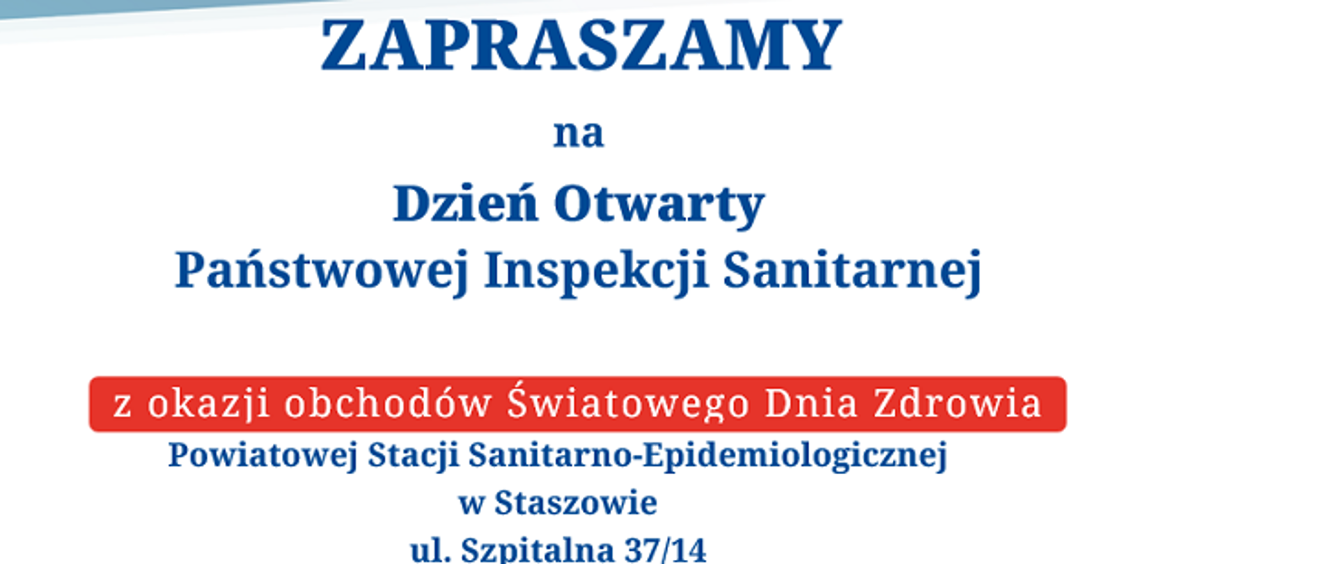 Grafika zawierająca zaproszenie na Dzień Otwarty Państwowej Inspekcji Sanitarnej. W centralnej części znajduje się tekst:
„ZAPRASZAMY na Dzień Otwarty Państwowej Inspekcji Sanitarnej” — napisany dużą, niebieską czcionką.
Pod spodem, na czerwonym tle, znajduje się napis: „z okazji obchodów Światowego Dnia Zdrowia”.
Na dole zamieszczono szczegóły wydarzenia:
„Powiatowej Stacji Sanitarno-Epidemiologicznej w Staszowie, ul. Szpitalna 37/14”
