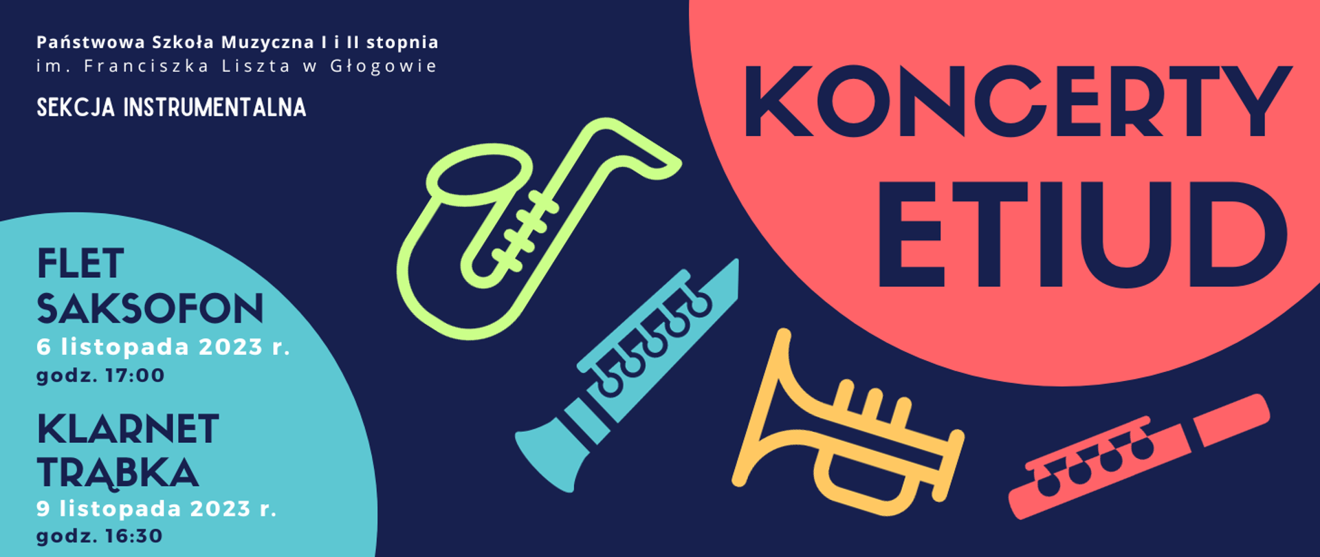 W lewym górnym rogu białe napisy rozmieszczone w trzech rzędach: "Państwowa Szkoła Muzyczna I i II stopnia im. Franciszka Liszta w Głogowie SEKCJA INSTRUMENTALNA". W prawej górnej części fragment koła w kolorze czerwonym, na jego tle napis w kolorze ciemnoniebieskim: "KONCERT ETIUD". W środkowej części symbole instrumentów: saksofon w kolorze zielonym, klarnet w kolorze niebieskim, trąbka w kolorze żółtym, flet w kolorze czerwonym, ułożone nieregularnie od środka grafiki w kierunku prawego dolnego rogu. W lewym dolnym rogu fragment niebieskiego koła, na jego tle tekst: "FLET SAKSOFON 6 listopada 2023 r. godz. 17:00 KLARNET TRĄBKA 9 listopada 2023 r. godz. 16:30". Napisy ciemnoniebieskie, daty w kolorze białym. Tło grafiki ciemnoniebieskie.