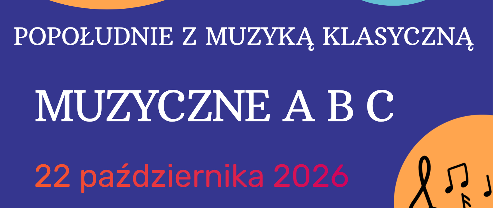 Plakat na granatowym tle promujący wydarzenie muzyczne. U góry po lewej duże okrągłe zdjęcie w pomarańczowej ramce, widok z góry na zespół dzieci i młodzieży grających na instrumentach - wiolonczele, skrzypce, ksylofon, kotły, perkusja i czarny fortepian koncertowy. Po prawej na górze zielone koło z czerwonym logo PSM i logo Pałacyk Centrum Kreatywności oraz białym napisem "zapraszają". Poniżej po prawej mniejsze okrągłe zdjęcie w jasnoniebieskiej ramce przedstawiające dziewczynkę z długimi ciemnymi włosami w czarnym stroju, grającą na skrzypcach na scenie.
Na środku białe napisy: "POPOŁUDNIE Z MUZYKĄ KLASYCZNĄ" oraz dużymi literami "MUZYCZNE A B C". Pod spodem pomarańczowo-czerwony napis "22 października 2026 godz. 17:00".
Na dole trzy kolorowe koła: z lewej zielone z napisem "WSTĘP WOLNY", pośrodku czerwone z czarnym napisem "Centrum Kreatywności Pałacyk ul. Konstytucji 3 Maja 15", z prawej pomarańczowe z czarnymi symbolami muzycznymi - kluczem wiolinowym i nutami.