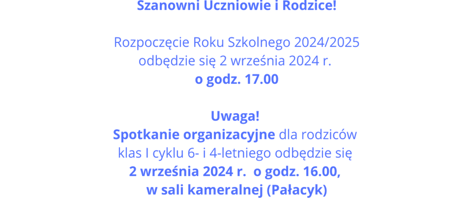 Grafika kolorowa - niebieski napis na białym tle. Treść napisu: Szanowni Uczniowie i Rodzice!Rozpoczęcie Roku Szkolnego 2024/2025odbędzie się 2 września 2024 r. o godz. 17.00 Uwaga! Spotkanie organizacyjne dla rodziców
klas I cyklu 6- i 4-letniego odbędzie się 2 września 2024 r. o godz. 16.00, w sali kameralnej (Pałacyk)