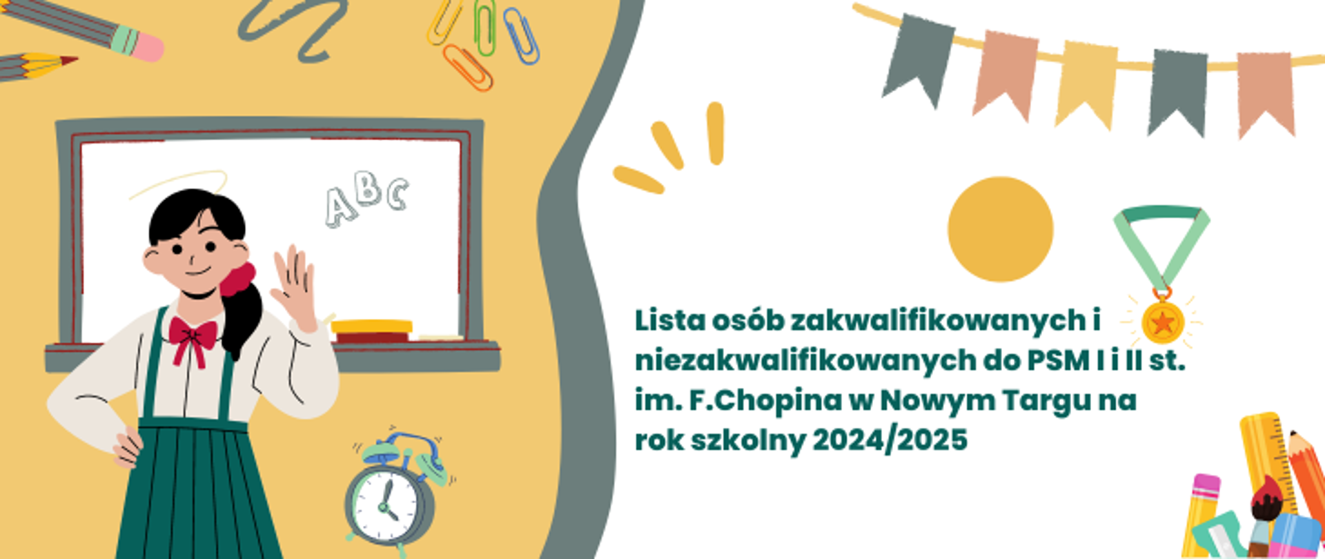Tło o kolorystyce żółto-białej. Po lewej stronie do połowy żółte tło na nim rysunek dziewczynki, która macha jedna ręką drugą podpiera bok, za rysunkową dziewczynką tablica szkolna z napisem ABC, w tle spinacze, ołówki w dole budzik. Na środku szary ślaczek. Po prawej stronie białe tło. Na nim w górnej części chorągiewki, żółte kółko oraz zloty medal, w dolnym prawym rogu, ołówek, linijka, strugawka, gumka. Na środku białego tła napis Lista osób zakwalifikowanych i niezakwalifikowanych do PSM I i II st. im. Fryderyka Chopina w Nowym targu na rok szkolny 2024/2025.