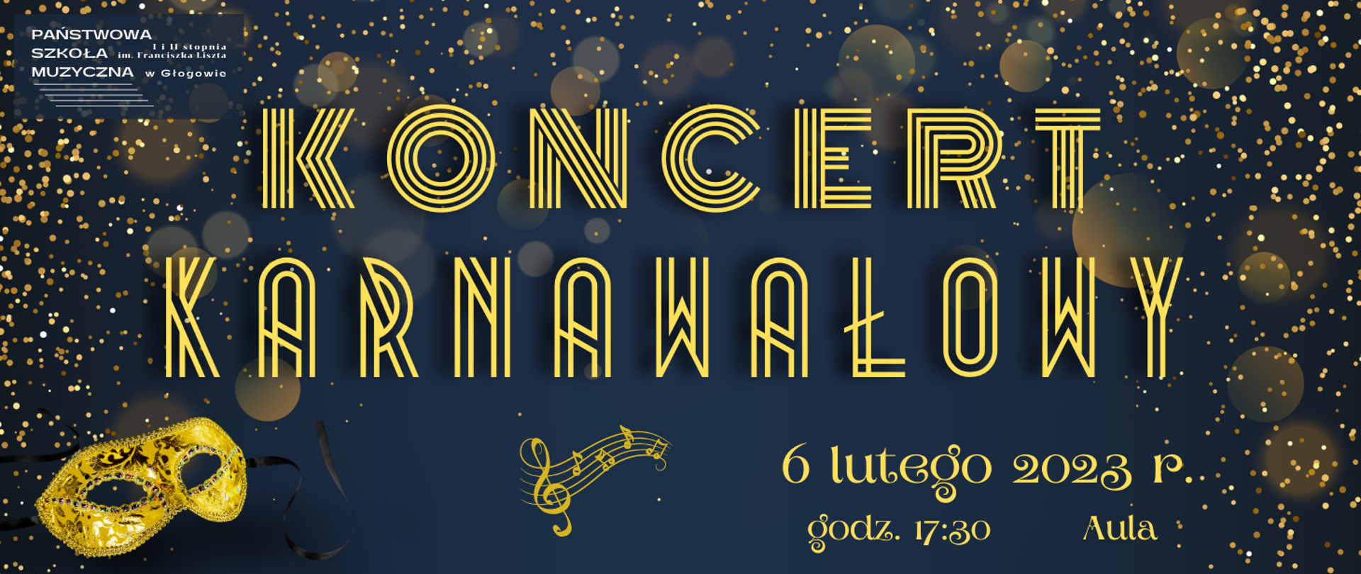 Treść napisów: "KONCERT KARNAWAŁOWY 6 lutego 2023 r. godz. 17:30 Aula". Napisy w kolorze żółtym, różne rozmiary i rodzaje czcionek o charakterze ozdobnym. Tło ciemnoniebieskie. Ozdobne elementy graficzne: złoty pył i złote odblaski rozmieszczone nierównomiernie na górze i po bokach, złota maska karnawałowa z ornamentami i czarnymi troczkami oraz pięciolinia z kluczem wiolinowym i nutami umieszczone w dolnej części grafiki. W lewym górnym rogu białe logo z pełną nazwą szkoły i pięciolinią.