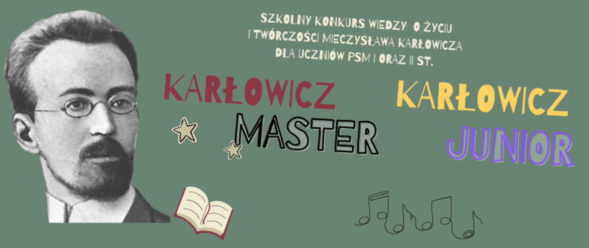 Plakat to pozioma grafika, która stanowi syntezę poprzednich dwóch ogłoszeń. Pełni ona rolę banera informacyjnego promującego oba poziomy konkursu jednocześnie. Oto szczegółowy opis elementów: Nagłówek: Na samej górze, mniejszym drukiem, znajduje się napis: „SZKOLNY KONKURS WIEDZY O ŻYCIU I TWÓRCZOŚCI MIECZYSŁAWA KARŁOWICZA DLA UCZNIÓW PSM I ORAZ II ST.”. Główne hasła: W centralnej części wyeksponowano nazwy obu kategorii: KARŁOWICZ MASTER (po lewej, w kolorach czerwonym i czarnym). KARŁOWICZ JUNIOR (po prawej, w kolorach żółtym i fioletowym). Portret: Po lewej stronie dominuje czarno-biały portret Mieczysława Karłowicza w okularach. Tło: Grafika ma jednolite, stonowane tło w kolorze szałwiowej zieleni. Symbole: Plakat ozdobiony jest prostymi ikonami, które pojawiły się w poprzednich wersjach: Dwie konturowe gwiazdki obok napisu „MASTER”. Grafika otwartej książki na dole. Linearny rysunek pięciolinii z nutami na dole pośrodku. W przeciwieństwie do poprzednich plakatów, ten jest bardziej oszczędny w formie – brakuje tu daty, godziny czy emoji. Sugeruje to, że grafika ta służy jako tło (nagłówek) na stronę internetową lub profil szkoły na Facebooku, stanowiąc wizualne dopełnienie dla szczegółowego tekstu zaproszenia.
