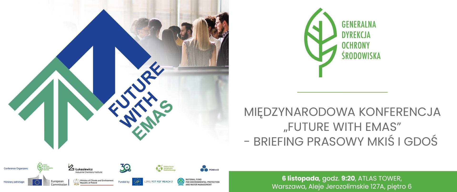 Grafika podzielona jest na dwie główne części. Po lewej stronie dużymi literami widnieje napis: "FUTURE WITH EMAS". W tle grafiki widoczne jest zdjęcie grupy ludzi stojących tyłem do obiektywu i rozmawiających. Dominują duże stylizowane strzałki skierowane w górę - jedna w kolorze ciemnoniebieskim a druga w kolorze zielonym. Na dole tej sekcji znajdują się logotypy i nazwy instytucji związanych z organizacją oraz partnerzy wydarzenia. W sekcji po prawej stronie znajdują się informacje o wydarzeniu. U góry widnieje zielony logotyp Generalnej Dyrekcji Ochrony Środowiska (zielony liść). Nazwa wydarzenia: "MIĘDZYNARODOWA KONFERENCJA "FUTURE WITH EMAS" - BRIEFING PRASOWY MKIŚ I GDOŚ" Informacje praktyczne znajdują się na zielonym tle: "6 listopada, godz. 9:20, ATLAS TOWER Warszawa, Aleje Jerozolimskie 127A, piętro 6".