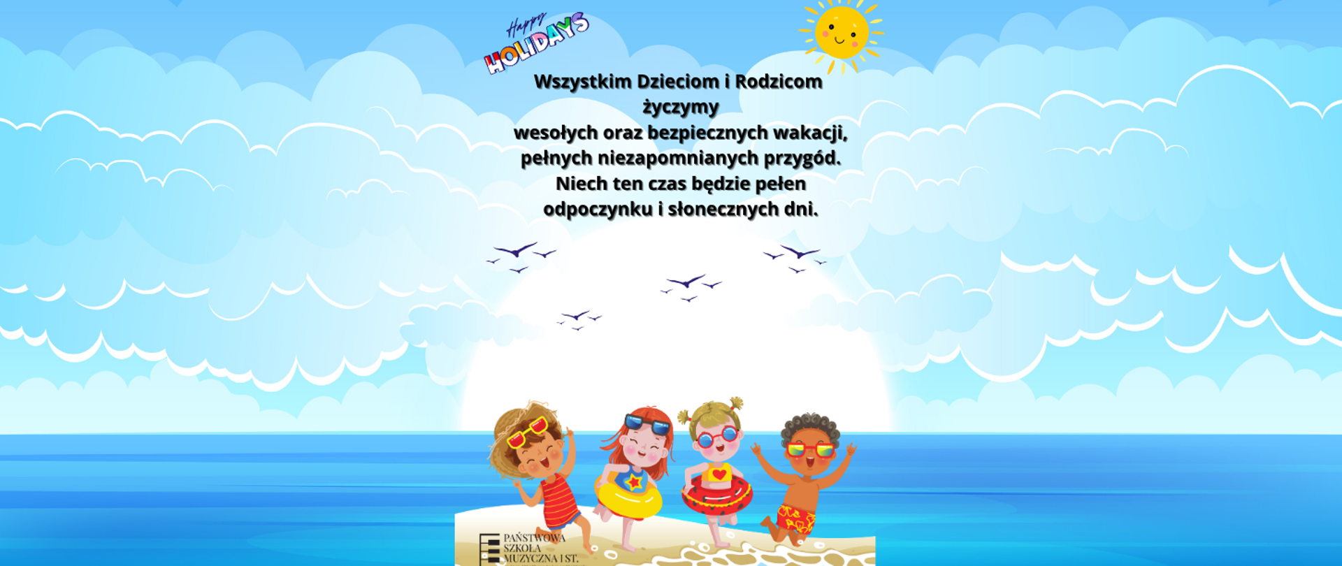 Plakat przedstawia radosną, kolorową grafikę o tematyce wakacyjnej. U góry w lewym rogu znajduje się kolorowy napis "Happy Holidays" w ozdobnym wakacyjnym stylu. Niżej umieszczono życzenia: Wszystkim Dzieciom i Rodzicom życzymy wesołych oraz bezpiecznych wakacji, pełnych niezapomnianych przygód. Niech ten czas będzie pełen odpoczynku i słonecznych dni. Tło plakatu przedstawia błękitne niebo, zaś u dołu na plażowym piasku dostrzec można czwórkę rozbawionych dzieci w okularkach słonecznych.