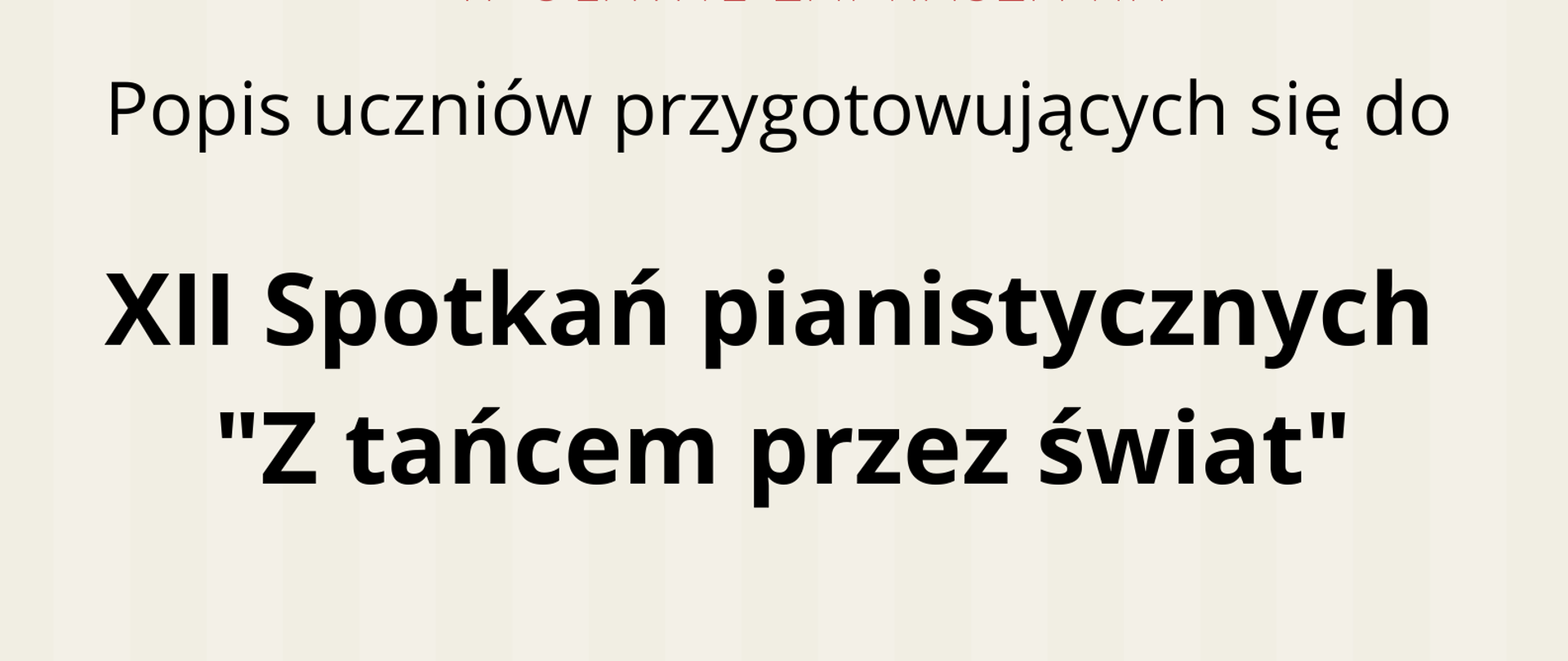 Zdjęcie przedstawia plakat podzielony poziomo na dwie części: beżową oraz czerwoną. Na beżowej, od góry strony, znajdują się informacje, że Szkoła Muzyczna zaprasza na popis uczniów przygotowujących się do XII Spotkań Pianistycznych "Z tańcem przez świat". Poniżej, na granicy części beżowej i czerwonej, znajduje się czarno-biała grafika przedstawiająca fortepian z otwartą klapą widoczny z prawego boku. Na dole strony, na czerwonym tle, znajdują się informacje o terminie i miejscu popisu.