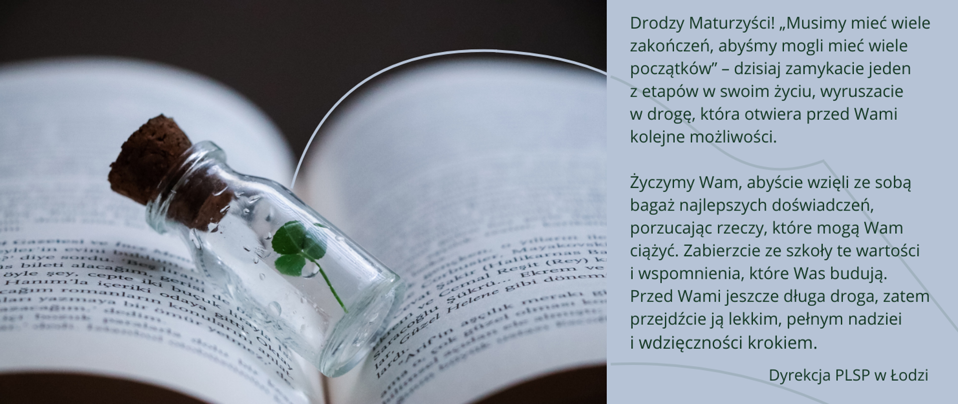 Wielobarwna grafika składająca się z dwóch części. Po lewej otwarta książka i zakorkowana buteleczka z koniczynką w środku. Po prawej życzenia: Drodzy Maturzyści! „Musimy mieć wiele zakończeń, abyśmy mogli mieć wiele początków” – dzisiaj zamykacie jeden z etapów w swoim życiu, wyruszacie w drogę, która otwiera przed Wami kolejne możliwości.
Życzymy Wam, abyście wzięli ze sobą bagaż najlepszych doświadczeń, porzucając rzeczy, które mogą Wam ciążyć. Zabierzcie ze szkoły te wartości i wspomnienia, które Was budują. Przed Wami jeszcze długa droga, zatem przejdźcie ją lekkim, pełnym nadziei i wdzięczności krokiem.
Dyrekcja PLSP w Łodzi