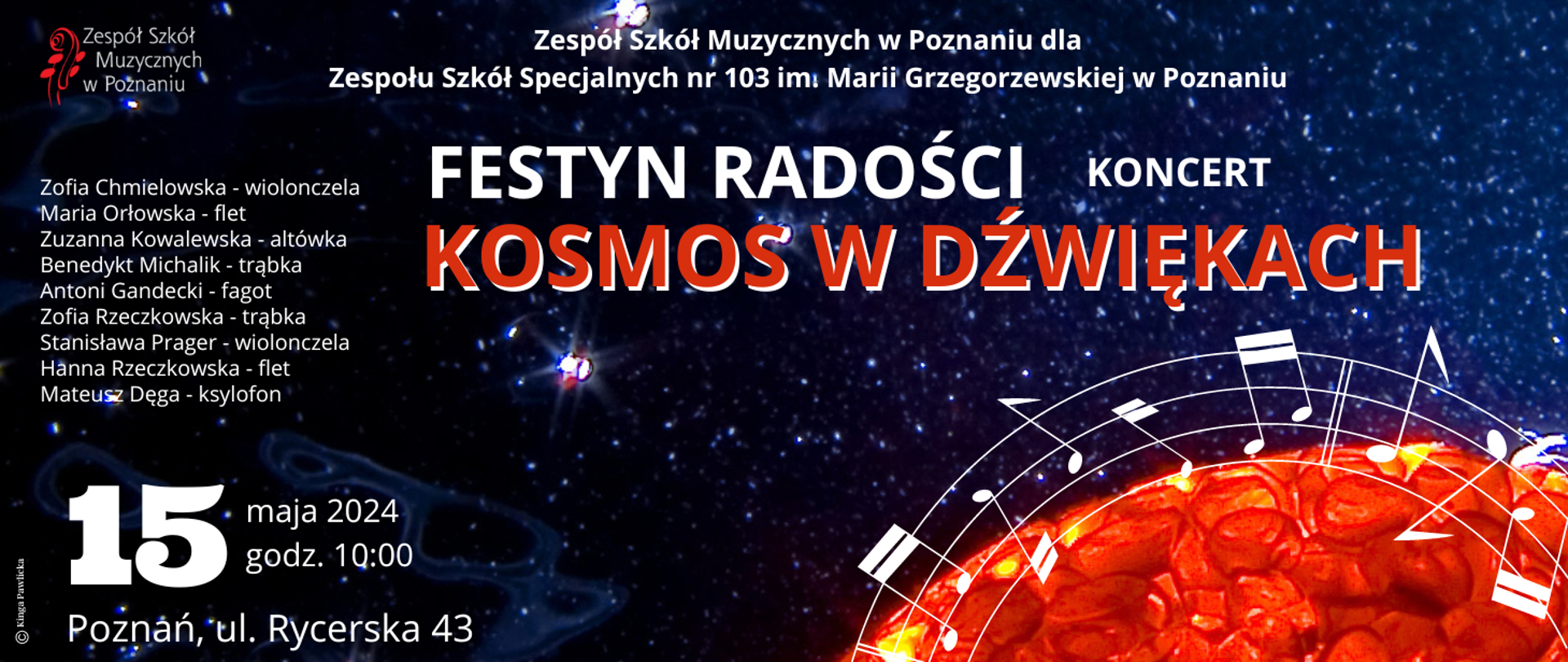 Plakat na tle wszechświata, z logo ZSM, Tekst Zespół Szkół Muyzcznych w Poznaniu dla Zespoł€ Szkół Specjalnych nr 103 im. marii Grzegorzewskiej w Poznaniu. FESTYN RADOŚCI, KONCERT, KOSMOS W DŹWIĘKACH, 15 maja 2024 roku, godz. 10:00, Pozanń, ul. Rycerska 43. Grafika: Kinga Pawlicka
Zofia Chmielowska - wiolonczela
Maria Orłowska - flet
Zuzanna Kowalewska - altówka
Benedykt Michalik - trąbka
Antoni Gandecki - fagot
Zofia Rzeczkowska - trąbka
Stanisława Prager - wiolonczela
Hanna Rzeczkowska - flet
Mateusz Dęga - ksylofon
