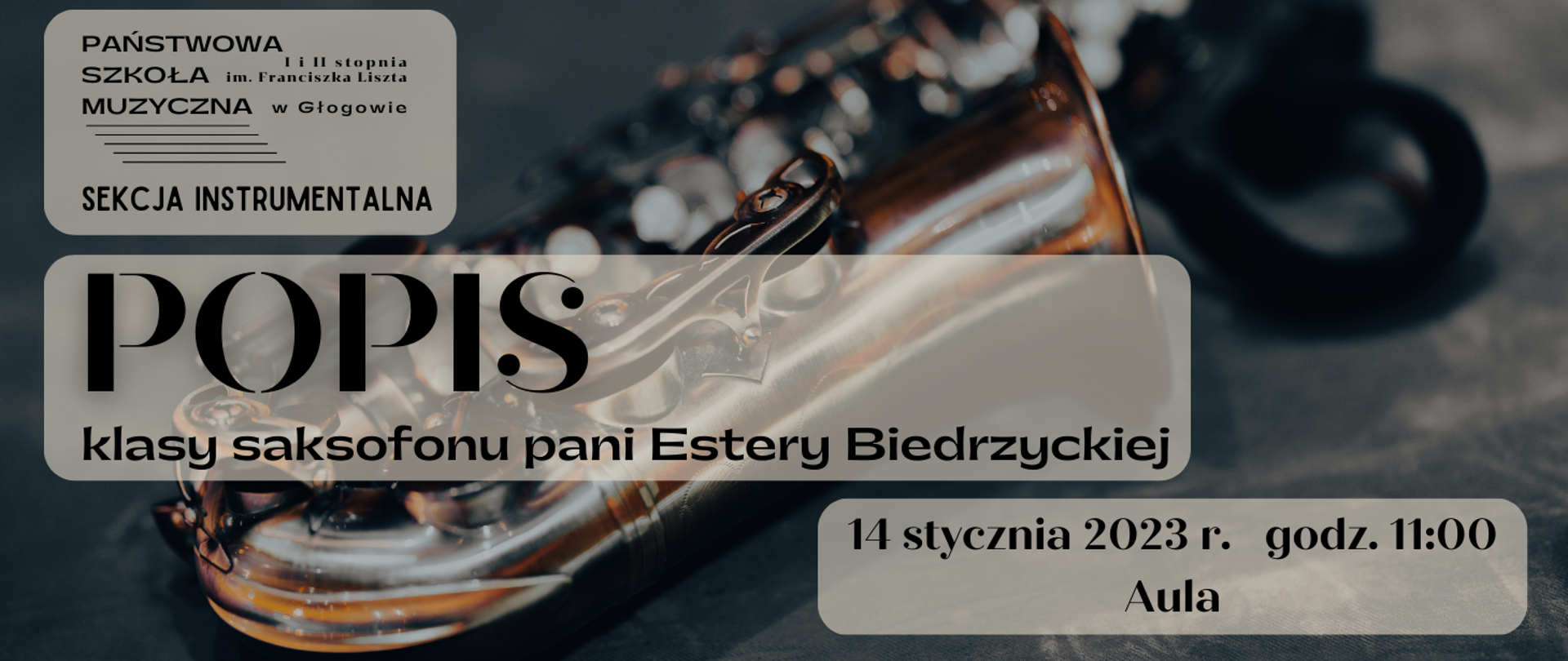 W tle grafiki zdjęcie leżącego saksofonu - tło ciemnoszare, saksofon w kolorze miedzianym. Napisy czarne, umieszczone na tle trzech jasnych, częściowo przezroczystych prostokątów z zaokrąglonymi brzegami. W lewym górnym rogu logo z pełną nazwą szkoły i pięciolinią oraz napis o treści: "SEKCJA INSTRUMENTALNA". W centralnej części wyrównany do lewej strony napis o treści: "POPIS klasy saksofonu pani Estery Biedrzyckiej". W prawym dolnym rogu napis o treści: "14 stycznia 2023 r. godz. 11:00 Aula".