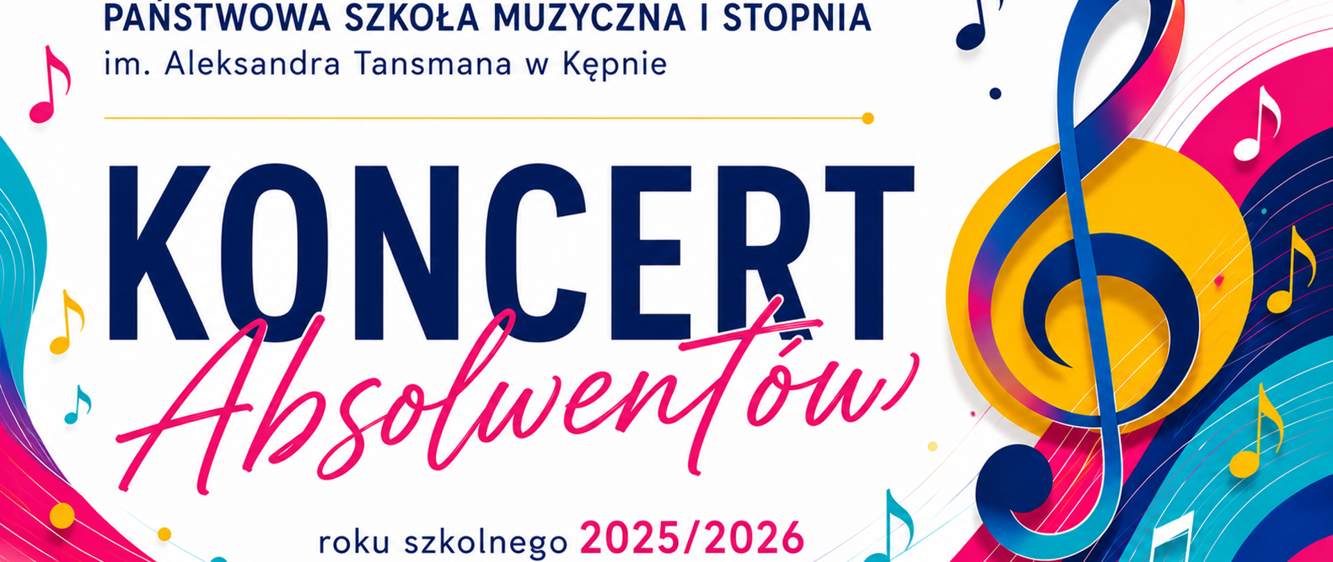 Slajd na koncert absolwentów Państwowej Szkoły Muzycznej I stopnia im. Aleksandra Tansmana w Kępnie w roku szkolnym 2025/2026. Projekt utrzymany jest w nowoczesnym stylu z białym tłem. Dominują intensywne kolory: granat, turkus, róż i złoto. Centralną część zajmuje duży granatowy napis „Koncert”, pod którym różowym, odręcznym krojem pisma umieszczono słowo „Absolwentów”. Po prawej stronie znajduje się duży klucz wiolinowy w odcieniach granatu, turkusu i różu na tle złotego koła. Całość uzupełniają kolorowe fale przypominające pięciolinię oraz liczne symbole nut rozmieszczone wokół kompozycji, podkreślające muzyczny charakter wydarzenia. W górnej części widnieje nazwa szkoły: „Państwowa Szkoła Muzyczna I stopnia im. Aleksandra Tansmana w Kępnie”, a w dolnej informacja, że koncert dotyczy absolwentów roku szkolnego 2025/2026. Całość sprawia wrażenie eleganckiej, nowoczesnej i pełnej energii.