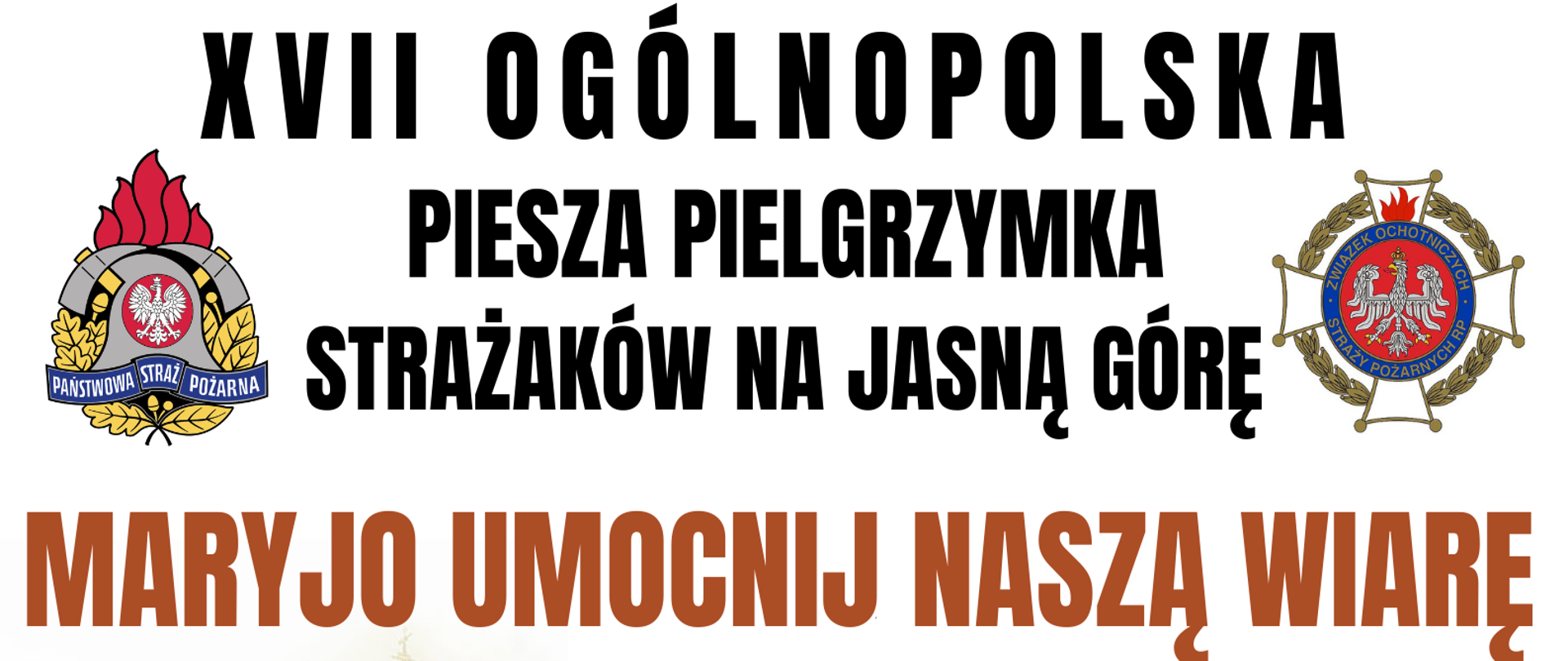 Plakat informujący o 17 Ogólnopolskiej Pieszej Pielgrzymce Strażaków na Jasną Górę:
U góry znajduje się napis "17Ogólnopolska Piesza Pielgrzymka Strażaków na Jasną Górę". Po lego lewej stronie logo PSP, a po prawej logo OSP.
Poniżej zamieszczono napis "Maryjo Umocnij Naszą Wiarę".
Kolejno poniżej od lewej strony zamieszczono obraz Matki Boskiej Częstochowskiej na tle Bazyliki Jasnogórskiej, dalej informację, iż pielgrzymka odbędzie się w dniach 5-14 sierpnia 2023 r., a także poglądowy plan trasy pielgrzymki oraz poszczególnych stacji (Warszawa Bazylika Katedralna Św. Floriana, Góra Kalwaria, Warka, Białobrzegi, Odrzywół, Wąglany, Fałków, Kluczewsko, Konstantynów, Małusy Wielkie, Częstochowa Sanktuarium Matki Bożej Królowej Polski).
Na dole plakatu zamieszczono dane kontaktowe do:
- dyrektora pielgrzymki ks. Pawła Samborskiego tel. 882 998 456
- kwatermistrza pielgrzymki bryg. Anny Zielińskiej tel. 509 190 793.