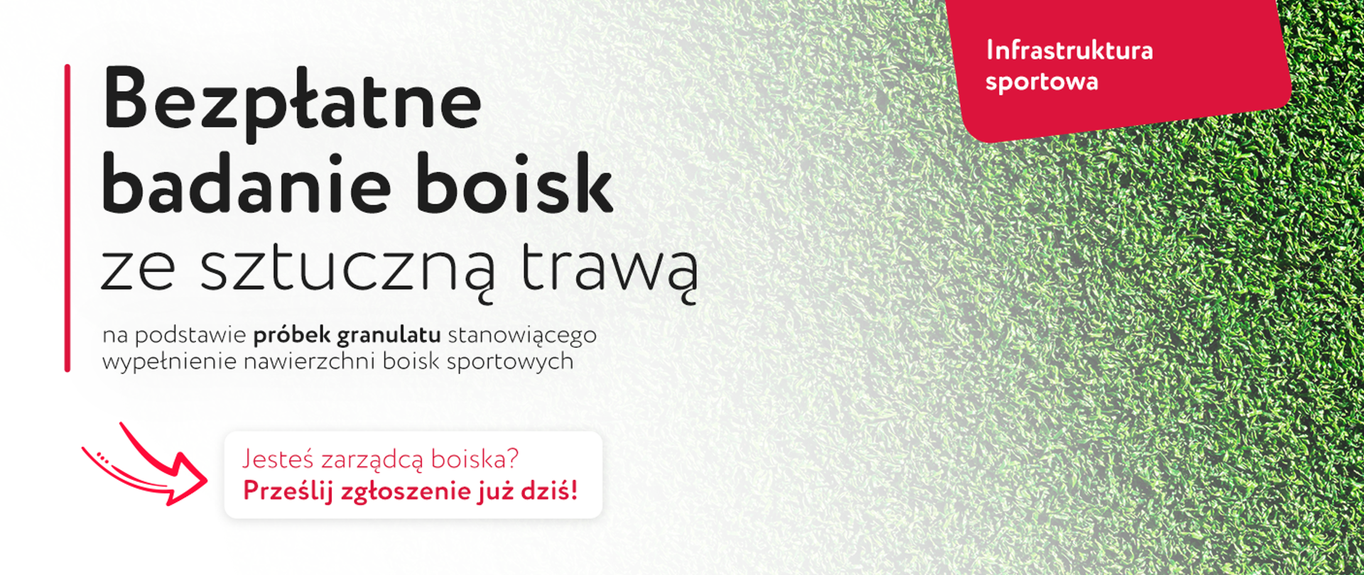 Inwestycje w infrastrukturę sportową
Grafika "Bezpłatne badanie boisk ze sztuczną trawą na podstawie próbek granulatu stanowiącego wypełnienie nawierzchni boisk sportowych. Jesteś zarządcą boiska? Prześlij zgłoszenie już dziś!"
W tle przenikające zdjęcie sztucznej trawy.
