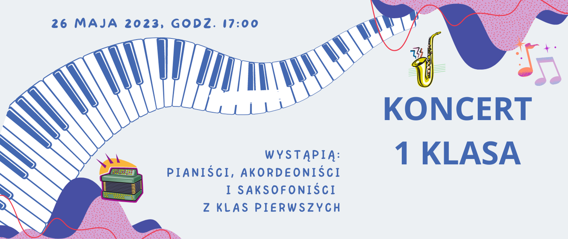 Plakat koncertowy, którego tło jest pastelowo szare. W górnym prawym rogu oraz dolnym lewym rogu kolorowe plamy i nutki. Przez centralną część plakatu przechodzi pofalowana klawiatura fortepianu. W dolnej części kolorowa grafika saksofonu i akordeonu. Treść plakatu: 26 maja 2023 godz. 17:00. Wystąpią: pianiści, akordeoniści i saksofoniści z klas pierwszych. KONCERT 1 KLASA.