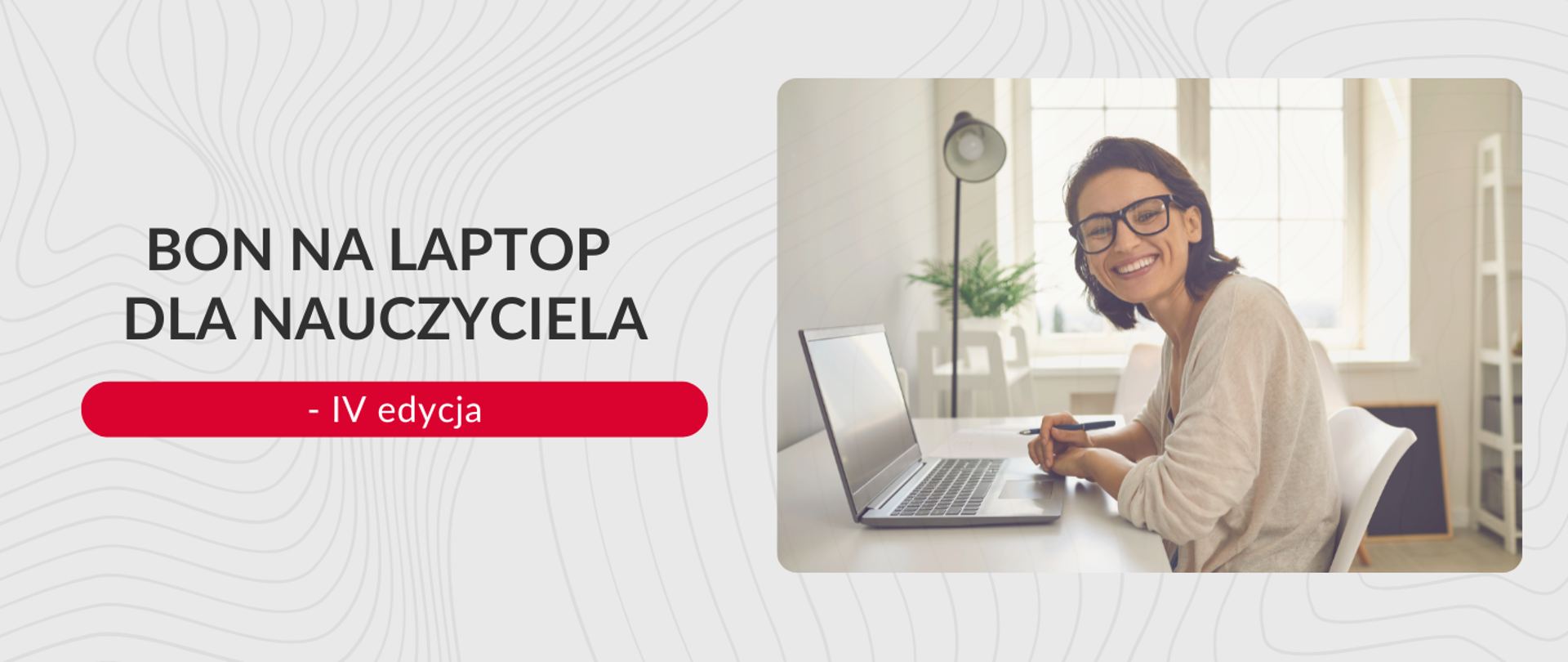Grafika promocyjna na jasnoszarym tle z abstrakcyjnym wzorem linii. Po lewej stronie znajduje się duży tekst: BON NA LAPTOP DLA NAUCZYCIELA, a pod spodem na czerwonym pasku: - IV edycja. Po prawej stronie w ramce ze zaokrąglonymi rogami znajduje się zdjęcie uśmiechniętej kobiety w okularach, siedzącej przy biurku z otwartym laptopem. Kobieta trzyma długopis i patrzy na wprost. W tle widać jasne okno.