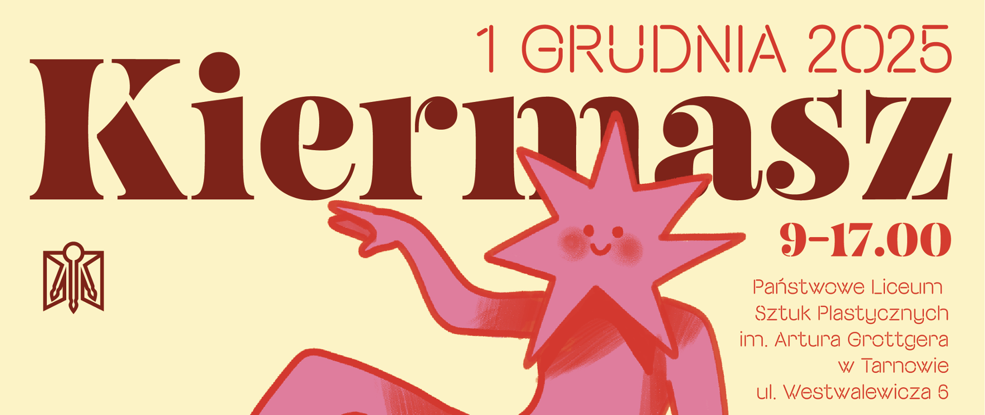Jasny, kremowy baner promujący kiermasz w Państwowym Liceum Sztuk Plastycznych w Tarnowie. Na środku widnieje duży, dekoracyjny napis „Kiermasz” w ciemnobordowym kolorze. U góry po prawej stronie znajduje się czerwony tekst: „1 grudnia 2025”, a niżej „9–17.00”. Po prawej stronie kompozycji widoczna jest różowa, uśmiechnięta postać o kształcie gwiazdy z zaznaczonymi rumieńcami, siedząca swobodnie i wyciągająca rękę w lewą stronę. W lewym dolnym rogu umieszczono stylizowane bordowe logo szkoły. Na dole plakatu, czerwonym tekstem, podane są szczegóły wydarzenia: Państwowe Liceum Sztuk Plastycznych im. Artura Grottgera w Tarnowie, ul. Westwalewicza 6.