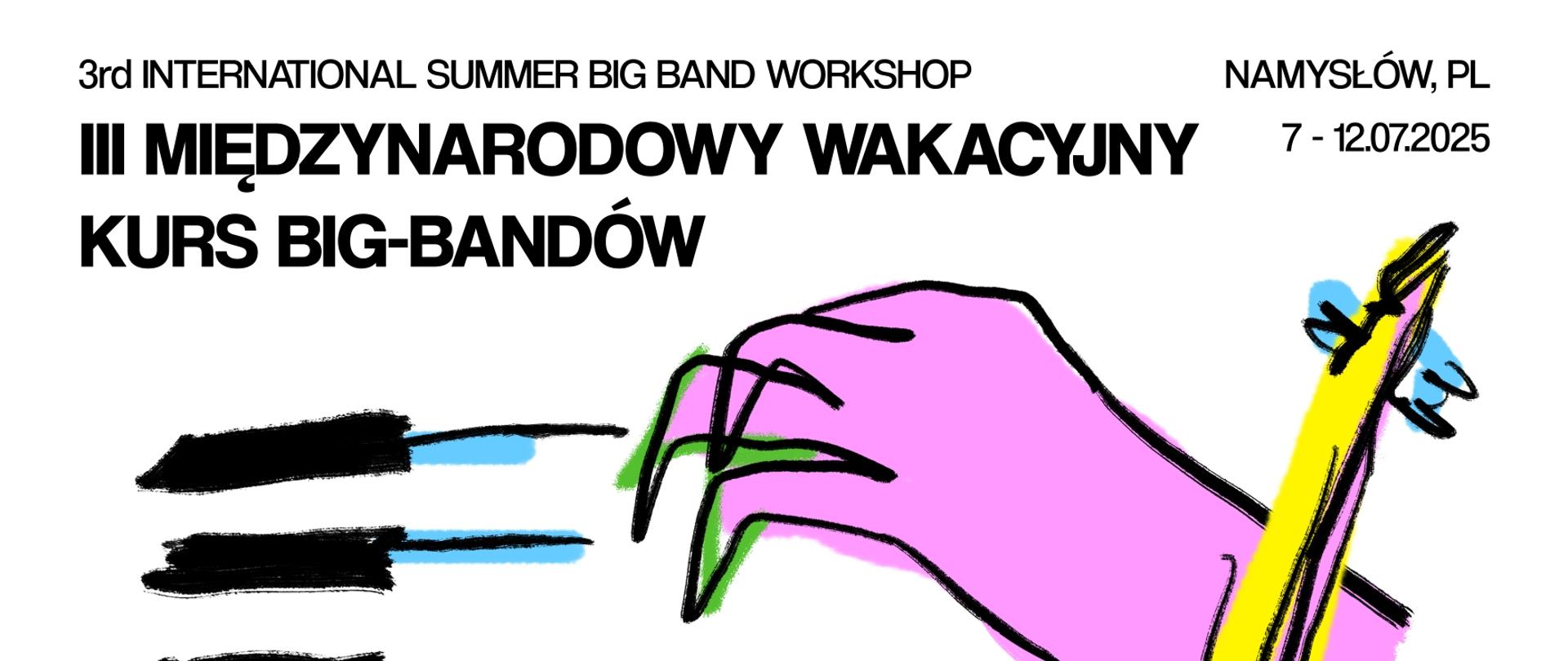 Plakat z białym tłem, w górnej części plakatu napis 3rd international summer big band workshop, III Międzynarodowy Wakacyjny Kurs Big-Bandów z datą 7-12.07.2025 Namysłów. Poniżej przedstawiony jest zarys klawiszy czarno-niebiesko-zielony oraz różowa dłoń z czarnym konturem ustawiona na klawiszach. Do dłoni gryfem w kolorze żółto-niebieskim przylega górna część żółtego kontrabasu z czarną obwódką wraz z niebieskim smyczkiem. Na dole plakatu znajduje się informacja: PROWADZĄCY LEAD INSTRUCTORS: Piotr Wojtasik,Tpt., Bartosz Pernal, Tbn. Tomasz Wendt, Sax; PROWADZĄCY WSPIERAJĄCY SUPPORTING INSTRUCTORS: Szymon Rybitw, Tbn., Adam Buczek, Perc., Kuba Lechki, Perc., Dominik Mąkosa, Pno., Bartłomiej Chojnicki, Db., Łukasz Borowicki, Gtr.; ORGANIZATOR HOST: Państwowa Szkoła Muzyczna I st. im. A. Kurylewicza, ul. J. Piłsudskiego 11, 46-100 Namysłów. Zajęcia big-band, praca w sekcjach, rytmika i harmonia w muzyce jazzowej, podstawy improwizacji big-band classes, sectional rehearsals, rhythm and harmony in jazz music, basics of improvisation.ZGŁOSZENIA REGISTRATION t.+48 500 064 912 , t. +48 662 017 924; gov.pl/web/psmnamyslow wakacyjnykurs@psmnamyslow.pl; KONCERTY & JAM SESSION CONCERTS & JAM SESSION08.07, 18.00 koncert zespołu I band concert Martyna Bieszczad Quintet PSM Namysłów sala koncertowa; 08.07, 19:00 jam session Michalice przystań u Chowanków; 09.07, 18:00 koncert zespołu I band concert New Orleans PSM Namysłów sala koncertowa; 09.07, 20:00 jam session Michalice przystań u Chowanków; 11.07, 18:00 koncert zespołu I band concert Saxesfull PSM Namysłów sala koncertowa; 11.07, 20:00 jam session Michalice przystań u Chowanków; 12.07, 16:00 koncert finałowy uczestników kursu I finał concert PSM Namysłów sala koncertowa. W dolnej części umieszczono logotypy sponsorów: MPM Developmet, Państwowa Szkoła Muzyczna I stopnia im. Andrzeja Kurylewicza w Namysłowie, Fundacja Mundi, Matt-trawel, Centrum Edukacji Artystycznej, Agromund, TWAUDiO, Stowarzyszenie Wspierające Państwową Szkołę Muzyczną I Stopnia w Namysłowie, Urząd Gminy Namysłów, Finansowane przez Samorząd Województwa Opolskiego.